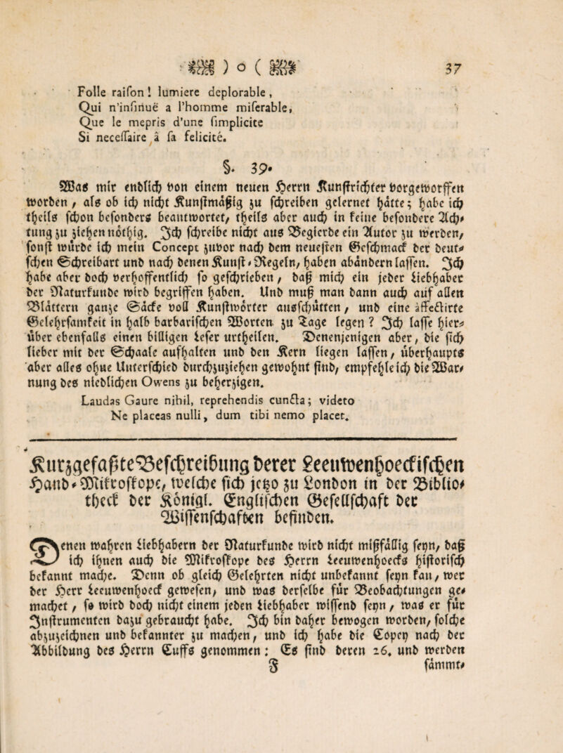 • Folie raifon ! lumiere deplorable , Qui n’infmue a Phomme miferable, Que le mepris d’une fimplicite Si neceffaire ä fa felicite. f * • , v §♦ 3 9* 5H3a$ mir enMich hon einem neuen £)errn Jtunffrichter bergeworffen Worben , aU ob tch nicht Äunßmaßig $u fchreiben gclernet hatte; £abc id; t^etio fdbon befonbers beantwortet/ tfjeifg aber auch in feine befonbere lid)t tung &u jiefjen notf}tg. 3# fd?rcibe nicht aus 3?egicrbe ein 2tutor $u werben/ fonfl würbe ich mein Concept jubor nad? bem neueften ®cfd?macf ber beut* fd;en Schreibart unb nach benen Äuttß * Siegeln, haben abanbern lafTcn* 3d) jjabe aber boch nerboffentfid; fo gefchriebeti / baß mich ein jeber iieb^abec ber Olaturfunbc wirb begriffen haben. Unb muß man bann auch aiif aQen flattern gan$e @acfe noö Äunffwdrter auöfrf;ütten / unb eine äffe&irfe ©efehrfamfeit in halb barbavtfehen 2Borten 5U ?age (egen ? 34> (affe hier* über ebenfalls einen billigen iefer urt^eilen* Sbcnenjenigen aber, bie fiefr lieber mit ber Sdpaate auffjalten unb bett Äern liegen (affen, überhaupt^ aber alles ofjue Uuterfchieb burchju^iehen gewohnt ftnb/ empf nung bcs nichtigen Owens $u beherzigen. Laudas Gaure nihil, reprehendis cun£la; videto Ne placeas nulli, dum tibi nemo placet. e(>(eicb bieSBar# ^utsaefaßte^efcbrei&ung berer £eeuttenboecfifcbm $attD'$0iifroffope,tvefebe fid) jeßo ju £onDon m ber 23iblio* tfjccfi Der ftonigf* Sngftfcben @efeUfd)aft Der Qßiflfenfcbafben befinDen* ^^enen wahren Üe&^aBern ber STtafurfunbe wirb nicht mißfällig feptt/ baß icb i^nen auch bie SJttfrofTopc bes £>errn £eeuwenhoecfs h*ß°dfd) befannt mad;e* 3>cnn ob gleich ©efehrten nicht unbefannt fepn fau/wer ber £)crr leeuwenhoeef gewefen/ unb was berfelbe für ^Beobachtungen ge# machet, fo wirb hoch nicht einem jeben iiebhaber wiffenb fepn / was er für 3nßrumentcn ba$u gebraucht habe, 34? bin halber bewogen worben/ fo(che ab,;u;eichnen unb bekannter &u machen/ unb ich ha^e Copep nach ber 2tbbilbung bes £>errn Cuffö genommen: ©S ßnb bereu 16, unb werben 5 fdmmf#