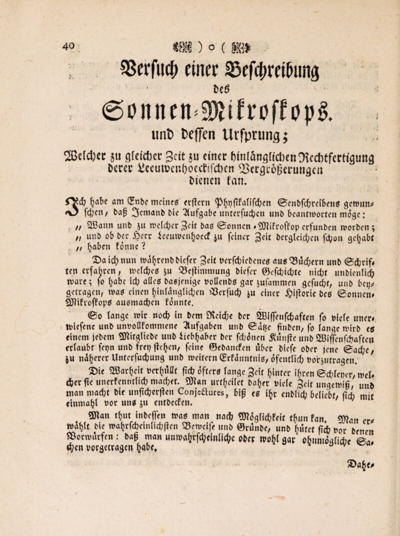 $8erfucb einet ©tftbmfamg fee6 (Sonittn^ifroffo))^ ., unt> fceffen Urfprung; %M)tt 5« nfcictjcr 3cit ju einer feiniängfidKn Rechtfertigung feerer iJeeun?enf)oect!fct)cn 23ergie§minc|cu feienen fan. ^abe am ©nbe meines erffern ^5^i)(ifafif(^cti ©enbfebreibens gewun* «O fd;en, ba{j 3«^manb bie Aufgabe untetfucben unb beantworten möge: // SBann unb ju welcher ^eit bas ©onnen «SOfifroffop erfunben worben; „ unb ob ber ijerr ieeumenhoeef ju feiner ^eit Dergleichen fd>on gehabt ' ,, haben fönne ? 2>aid)nun währenbbiefer ^eif Perfcbtcbcnes ausQ?icd;ern unb ©ebrif# ten erfahren, welches &u Se|iimmung biefer ©efefeiebte nicht unbientiefe märe; fo ^abe ich alles Dasjenige »olfenbs gar jufamtnen gefugt, unb bei;# getragen, was einen hinfäng!id;en >Scrfucb ju einer £>i|lorie bes ©onnen* SDfifroffops ausmacben formte. ©o lange mir noch in bem 9uid)e ber SBiflfenfdjaften fo »iefe uner* Wiefene unb unoollfomniene Aufgaben utib ©ä^e finben, fo fange wirb es einem jebem Sftitgliebe unb itebhaber ber fdjönen jfünffe unb 2Bijfenfcbaften erlaubt fepn unb frep ficken, feine ©ebauefen über biefe ober jene ©adje/ ju näherer Unterfucbung unb wettern ©rfänntnis, öfentlicb tro'rjutragen. 3Die Sffiarbcif »erbiißf ftcb öfters fange geit hinter ihren ©cbfeper, wef* djer tfe unerfenntlid) machet. 9Jian urt^cifet Daher »iefe Seit ungewiß, unb man mad;t bie unfttjjcrjlen Conjeftures, bijj es ihr enbfieb beliebt, fi* mit tinmaljl »or uns ju entbeefen. ' Sölan tbut inbeifett was man nacb ?0?ögfid;feif thun fan. man e« wählt bie mahrfcbeinlicbjien ®eweife unb ©rünbe, unb hütet liefe t»or benen «ormurfen : baß man mtwahrfcbemlid>e ober tvofcf g«p‘ ohtmiögficbe ©<.* d?cn »orgetragen habe* ®ah<#