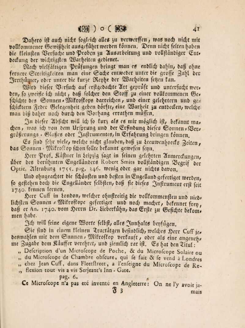 m) o c m 41 £>afjtro i(l aud) nidfrf fogfetd? äße* $u Pemerffett, mag nodb ntdjt mit Poflfommener ©ewigljcit auö^cfu^rt werben formen, ®cnn nicht feiten gerben bte ffeinjien Sßcrfud?e unb groben $u Ausarbeitung unb PoflfFanbiger Qnu beefung ber wid)tig|ten ^L13at gelten gebtenet* OFacf? vielfältigen Prüfungen bringt man eg enblid; ba^in; bafi o^nc fernere Streuigfeiten man eine Sache entweber unter bte groffe ber 3rrt^utjier/ ober unter bte fuc^e S>vci;^c ber ©arbeiten |d$en fan. ©trb biefer £3erfuch auf erjlgebacfcte Art geprüft unb unterfucht wer# ben, fo swetfk ich nicht, ba£ fblcher Den Stoff ^u einer Pollfommencn ®e# fci;td;te bes Sonnen‘‘DJiifroffeps barrcichen, unb einer gelehrtem unb gc* jehteftern $cber ©elegcntyeit geben borfte, eine ©arf^u $u eutbeefen/ welche man biß ba^er nod; burd? ben Vorhang erraten muffen. 3u biefer Abfid?t wiü id) fo fur^ als es mir mogltd? iff; befannt ma* djen/ wao ich von bem Urfprung unb ber Srftnbung biefeg Sonnen #££Jcr*> grd^crungs * ©laßcg ober 3aftrunicnte0/^n Erfahrung bringen finnen. £g jlnb fef>r oiclc, n>eld;e nicht glauben, ba£ ju iccuwcnhoccfg feiten, bas Sonnen * SKifroffop fdjon feilte befannt gemefen fepn. £>err <prpf. Ädfhier in ieipjig lagt in feinen gelehrten Anmeldungen, über bes berühmten Sugelldnbcrs Robert Smits Poü|Fdnbigcn 95egrif ber Optic, Altcnburg 175s. pag. 346. wenig ober gar ntefete bapon. Unb ofmgeachtct bte fchonflcn unb bc|Fcn in ©ngcüanb gefertiget werben, fo gefielen bod) bie (Engelldnbcr fclbflcn, baß fte biefeg 3nfirumeiit erft feit 1740. fennen lernen. £crr CufF tn fonbon, wcld;er o^nffreitig bie Pcflfommenfhm unb uteb# licfcfbcn Sonnen * Wifroffope gefertiget unb nod? machet, befennet fren baß er An. 1740. 00m $errn Dr. iicberfüf}n, bao Srf]e ]u @eftd;te befom# men fmbe, 3d? will feine eigene ©orte fclb|T, ade? 3nll^a^^ bepfugen. Sie ftnb in einem f leinen Sractafgen beßnblich, welches £err CufF je# be^ma^len mit bem Snnnett# 531ifroffop Perfauft, ober als eine angeneh# me Zugabe bem Äiuffer Pere^ct, unb jicmlid? rar i|F. Qrg £at ben?itul:' „ Defcription d’un Mrcrofcops de Poche, & du Microfcope Solaire ou „ du Microfcope de Chambre obfeure, qui fe fait & fe vend ä Londres „ chez Jean CufF, dans Fleetftreet, a l’cnfeigne du Microfcope de Re- „ flexion tout vis a vis Serjeant’s Inn - Gate. pag. 6* 4 Ce Microfcope n’a pas ete invente en Angleterre: On nc Yy avoit ja-