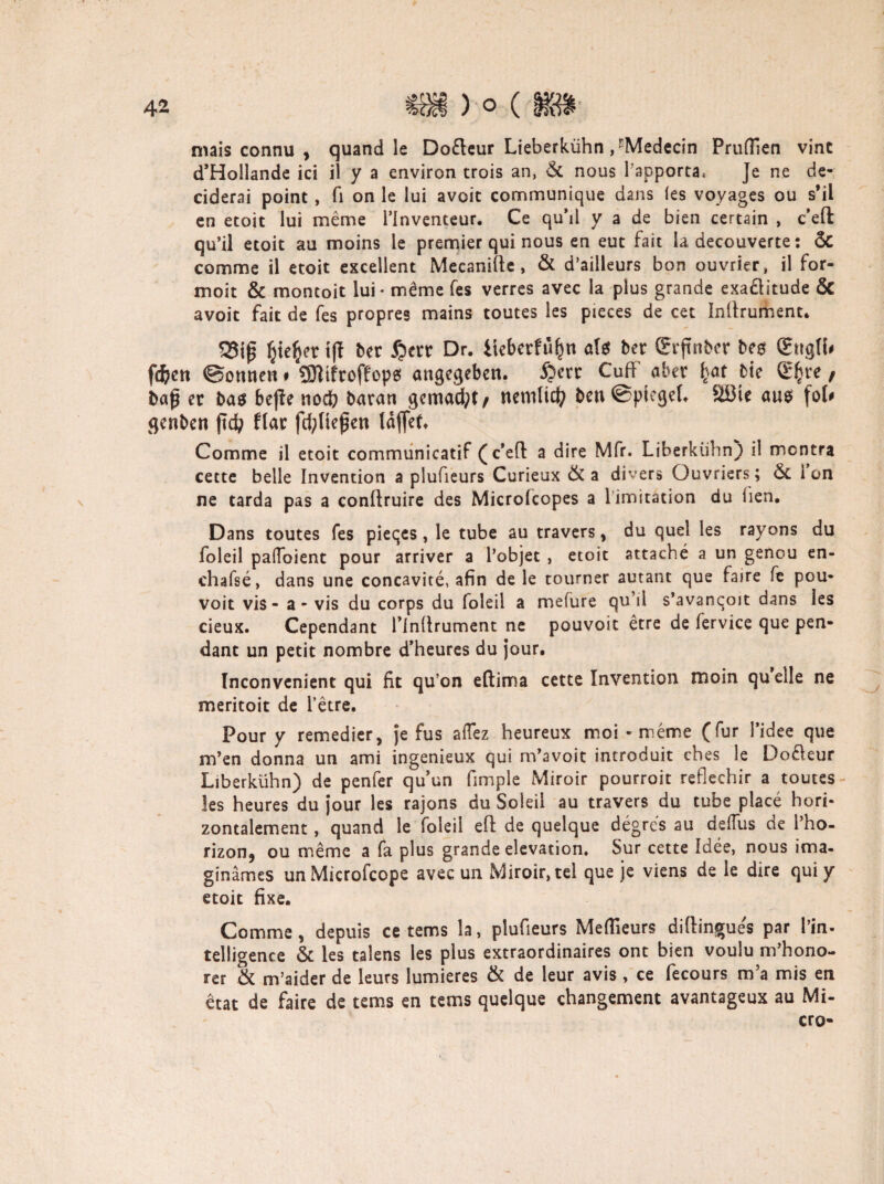 mais connu , quand le Do&eur Lieberkühn , rMedecin PrufTien vint d’Hollande ici il y a environ trois an, 6c nous Tapporta, Je ne de- ciderai point, fl on le lui avoic communique dans (es voyages ou s’il en etoit lui meme i’inventeur. Ce qu’il y a de bien certain , c’eft qu’il etoit au moins le premier qui nous en eut fait la decouverte: ÖC comme il etoit exceilent Mecanifte, öc d’ailleurs bon ouvrier, il for- moit & montoit lui* m£me fes verres avec la plus grande exaflitude ÖC avoit fait de fes propres mains toutes les pieces de cet Inllrument. (jie^er tft bet 5?err Dr. iteberfüfjn ati bet (Eifnber bes (Etigli* fi)cn ©omten# SJltfroffops angegeben. tt Cufi c ^ 9 baß er bas bejle nod? baran gemacht, nemlicty ben@piegeL Söic ans fol# genbcn ftd; flat fd;tlefen laffet. Comme il etoit communicatif (c*e(l a dire Mfr. Liberkühn) il mcntra cette belle Invention a plufieurs Curieux ÖC a divers Ouvriers; Öc Ion ne tarda pas a conftruire des Microfcopes a limitation du iien. Dans toutes fes pieqes, le tube au travers, du quel les rayons du foleil paffoient pour arriver a l’objet , etoit attache a un genou en- chafse, dans une concavite, afin de le tourner autant que faire fe pou- voit vis - a - vis du corps du foleil a mefure qu’il s’avanqoit dans les cieux. Cependant rinflrument ne pouvoit etre de fervice que pen- dant un petit nombre d’heures du jour. Inconvenient qui fit qu’on eftima cette Invention tnoin quelle ne meritoit de l’etre. Pour y remedier, je fus allez heureux moi - meme (für l’idee que m’en donna un ami ingenieux qui m’avoit introduit cbes le Dofleur Liberkühn) de penfer qu’un fimple Miroir pourroit reflechir a toutes- les heures du jour les rajons du Soieil au travers du tube place hori¬ zontalement , quand le foleil eft de quelque degres au defius ae l’ho- rizon, ou meme a fa plus grande elevation. Sur cette Idee, nous ima- ginämes unMicrofcope avec un Miroir, tel que je viens de le dire qui y etoit fixe. Comme, depuis ce tems la, plufieurs Meffieurs diftingue's par l’in- telligence & les talens les plus extraordinaires ont bien voulu m’hono- rer öc m’aider de leurs lumieres ÖC de leur avis , ce fecours m’a mis en etat de faire de tems en tems quelque changement avantageux au Mi¬ cro-
