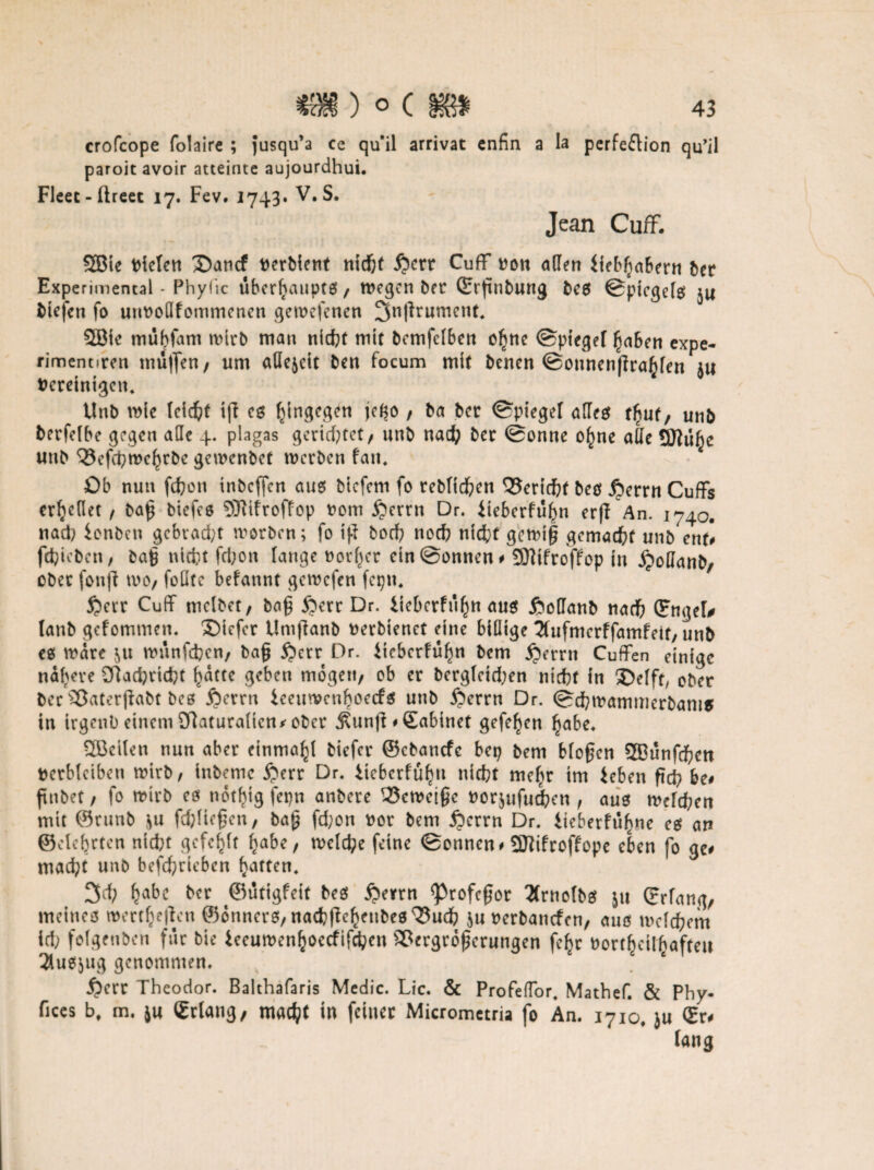 crofcope folaire ; jusqu’a ce qu*il arrivat cnfin a la pcrfeflion qu’il paroit avoir atteinte aujourdhui. Fleet-ftreet 17. Fev. 1743. V. S. Jean Cuff. SBie fielen 35ancf verbient ntcf)( ipcrr Cuff von affen Üeb^aFern ber Experimental - Phyfic ubcrlaaupts , wegen ber ©rßnbung bes ©picgels $u fciefcn fo uuvoüfommenen gewefenett 3n|lrumcnt. SBte mübfam wirb man nicht mit bemfclben ol^nc ©piege( ^aben expe- rimentircn muffen, um allezeit ben focum mit benen ©onnenjlrahfen ju Vereinigen. Unb wie (eicht ijl es hingegen jefjo , ba ber ©piegef affeet tfyut, unb berfclbe gegen alle 4. plagas gerietet, unb nach ber ©onne o(me ade QJiü^e unb Vcfchwchrbc gewenbef werben fatt. Ob nun fchon tnbeffen aus biefem fo rebfichen Vcricht bes £errn Cuffs erteilet / baß biefes SRtfroffop vom £errn Dr. iieberfu^n erff An. 1740. nad? ionben gebraut worben; fo tfi boch noch nicht gerniß gemacht unb ent) fchieben, baß nidit fchon (äuge vorder ein ©onnen # SWifrofFop in £oQanb, ober fonfl wo, foffte befannt gewefen fepn. $err Cuff tnelbet, baß £>err Dr. lieberfuf)tt aus £odanb nach ©ngeD taub gefommen. £>tcfer Umjlanb verbtenet eine billige ^tufmerffamfeit, unb es wäre ^u wunfdjen/ baß £)err Dr. iiebcrfüfm bem £>errn Cuffen einige nähere ORadprtcfct hatte geben mögen, ob er berg(ctd;en nicht in 3Mft, ober ber Vaterjlabt bes jperrn lecurvcnboecfs unb iperrn Dr. ©chwammerbanis in trgenb einem Slaturaücn* ober jtun|l * Sabinet gefeiten habe. SBeiten nun aber einmal^ biefer ©ebanefe bep bem bfoßen SBunfchen verbleiben wirb, inbemc £err Dr. iicbcrfüh» nicht mehr im ieben ßch be# ftnbet, fo wirb es not^ig fepn anbere Verneige vorjufuchen, aus welchen mit ©runb $u fd;(ießen, baß fd;on vor bem jperrn Dr. tieberfü^ne es an ©elebrten nicht gefehlt habe, welche feine ©onnen# 5)lifroffepe eben fo ge# mad;t unb befchriebcn lüften. 3d; ^abc ber ©ütigfeit bes £errn <Profcßor 2(rnofbs ju ©dang, meines Wertteilen ©onners, nachllehenbes Vuch ju verbanden, aus meinem id) folgetibcn für bie ieeuwenfcoecfifchen Vergrößerungen fe^r Vorteilhaften 3tusjug genommen. iperr Theodor. Balthafaris Medic. Lic. & ProfefTor. Mathef. & Phy- fices bf m. ju ©rlang, madjt in feiner Micrometria fo An. 1710, ju ©r# fang