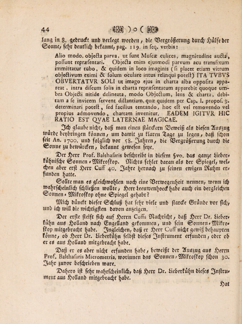 fang in 8. gebtucft unb ttetlegt worben / bie QSergtdßerung burd) jjuffebct @onne/ fel[jt beutHd) befannt/ pag. 119. in feq. verbis: Aüo modo, objefta parva, ut funt Mufcas culices, magnitudine aufhf, polTunt repraefentari. Obje£ta enim ejusmodi parvum acu transnxum immittatur tubo, & quidem in loco imaginis ( fi placet etiam vitrum obje&ivum cximi & folum oculare intus relinqui poteft) ITA TVBVS OBVERTATVR SOLI ut imago ejus in ebarta alba oppofita appa- reat , intra difeum folis in charta repraefentatum apparebit quoque uru¬ bra ObjeCli nitide delineata, modo übjedlum, lens & charta, debi- tam a fe invicem fervent diltantiam, quae quidem per Cap. I. propof. 3. determinari potelt, Ted facilius tentando, hoc eit vel removendo vel propius admovendo, chartam invenitur. EADEM IGITVR HIC RATIO EST QVAE LATERNAE MAGICAE. 3d) glaube nidbf/ baß man einen ßarefern 23emetß afs btefen 2fus$ug Würbe bepbringen tonnen / um bamit 5« flaren ?age &u legen / baß fdjon fett An. 1700. unb folglich 00t 58* Sauren f bie Vergrößerung burd; bie ©onnc ju bemurefen , befannt gemefen fepe. ©er $>err Prof. Balthafaris bcfchreibt tu btefem §vo. baö gan$e lieber* fu^nifeße ©onnen * SDZtfroffop. ötichtg fehlet baran afs ber ©picgel/ mef* d?en aber crß ijerr Cuff 40. 3a^re ^ernaefy ju feinen ewigen Stu^m er* funben hatte. ©offte man e$ gfeichwohfen noch eine Verwegenheit nennen/ wenn id? wahrfd)einttch fd;lteßcn wollte/ Äerr leeuwenfjoecf habe and; ein Dergleichen ©onnen0 93ftfroffop ohne ©piegel gehabt? SDlich buneft btefer ©chfuß hat fahr tuefe unb ßarefe ©rünbe bor ßd)/ unb ich miß bie wtchtigßen bauen anjeigem ©er etße ßeift ßd? auf Äerrn Cuffs 9iad?richt/ baß Dr. lieber* fußn aus jjoöanb nad? (Engcflanb gefommen, unb fein ©onnen *?D2ifro* ftop mftgebracht habe. 3ngfctd?cn; baß er §crr CufFnicht gewiß behaupten Fdnne/ ob §err Dr. ücberfühn felbß biefeö ^ußrument erfunbeu/ ober ob er es am ijoUanb mitgcbrad?t habe. ©aß er cs aber ni d?t erfunben habe/ beweißt ber Tfusjug am £ertn Prof. Balthafaris Micrometria, worinnen bas ©onnen *9Hifroffop fd&ott 30. 2fahr 5U#or befd?rteben wäre. ©alicro iß fc^r wahrfdbeinfid?/ baß j?err Dr. lieberfuh« &*efes Snßtu# ment am öoßanb mitgebracht habe. ftat