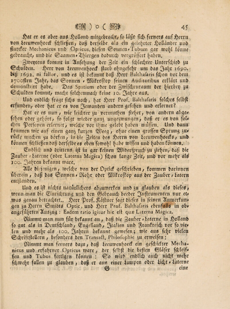 £at er cs aber aus £cflanb mifgebrac&t, fo taff* fiefr fernere auf £ctru t>on £ccuwet?f?ecd:‘ febüeften, bap berfdbc als ein gdehrter ^eflanber unb ftarefer Mechanicus tust> Opricus, tiefen Tonnen#Tubum gar forme gebrandet, unb bie ©aamen#,Jhtergen baburch vergrößert haben, Sweptens fornmt in 2infehuug ber ^eit ein fd?led}ter Unterfd;teb 511 ©d;ulbeu. £crt von ieeumen^oeef jlarb o£ngefchr um bas 3ahc 1690, t*£ 1692« ni föllor, unb es iff befannt bap j)err Bakhafaris fd;on Vor bent i70of?en 3ah*V bas ©onnen * SJlifrcffop feinen Auditoribus erf(det uub demonifrirt habe, 2>as Spatium ober Der gmtfefrenraum Der ^teebet; zu ©cftulbcn fommt, mad;t folcfycmnad; feine jo. 3ahre aus. Unb enbiief; fragt frd^s noch, ^at 5)crr Prof, Bakhafaris fold;cS fdbfi erftmben, ober f\<xt er es Von ^emanben anbern gefeiten unb erlernet? 5?at eres uun, wie letdrfer ju vermutbe« fM^et, von anberu abge* fc^cn ober gehört/ fo folgt wieber ganz ungezwungen, ba§ er es von fok d;cn ^erfonen erlernet, weldjc vor ihme gelebt haben muffen. Unb bann fommen wir auf einen ganz furzen 5Beeg , ebne einen groffen ©prung zu# rüde machen zu borfen, in Die feiten bcs Jbcrrn non ieeuwcr.^Oecfs, unb formen feidiefienbofj berfdbees eben fowo^I habe wißen unb haben formen. £nb(icb unb brtttens, iß in gar feinen SCÖiberfprnd; zu ^iefeen/ baf bie Räuber Laterne (ober Latema Magica) fd;on lange ^eit, unb Vor mef)r als 100. fahren befannt wäre, 2UIe bi jenigen, Welche non ber Dpticf gcfd;ricben, fommen barinnen überein, ba£ bas ®onncn# Övol)r ober Sfiifroffop aus ber Räuber diätem entßanbeu. Unb cs iß nid;ts natürlicher# abzumerfen unb zu gTaubett als biefes, wenn man bie (Ehmcptung unb ben ©ebraud; beeber 2fußrumentcn nur et# was genau betrachtet,. £err ^rof. Äaßucr fagt biefcs in feinen 2lnmcrfun# gen ju j^errn ©mibts Optic, unb jjerr Prof. Bahhafaris ebenfalls in ob# angeführten JfitSZUg : Eadem ratio igitur hic dt quae Laerna Magica. Ölimmt man nun für befannt an f ba$ bie 3aubcr Laterne in £iottanb fo gut als in 2)aufdßanb, (Engeflaub, 3*aficn unb Sranfrcid; vor fo nie# len unb mehr als 100. fahren befannt gewefen; wie aus fc^r Vielen ©d;tiftßeHcru, befonbers ben Transad. Philofophic zu erwetfen: Olimmt man ferners bazu, ba£ feeuwenboeef ein gefdiiefter Mecha- nicus unb erfahrner Opticus wäre, £er fcffß bie befien @lafer fd;leif# fen unb Tubos fertigen formen : ©0 wirb enblicb aud; nicht mehr fdyWchr fallen zu glauben f bap er aus einer iampen ober iid;t # interne @ eine