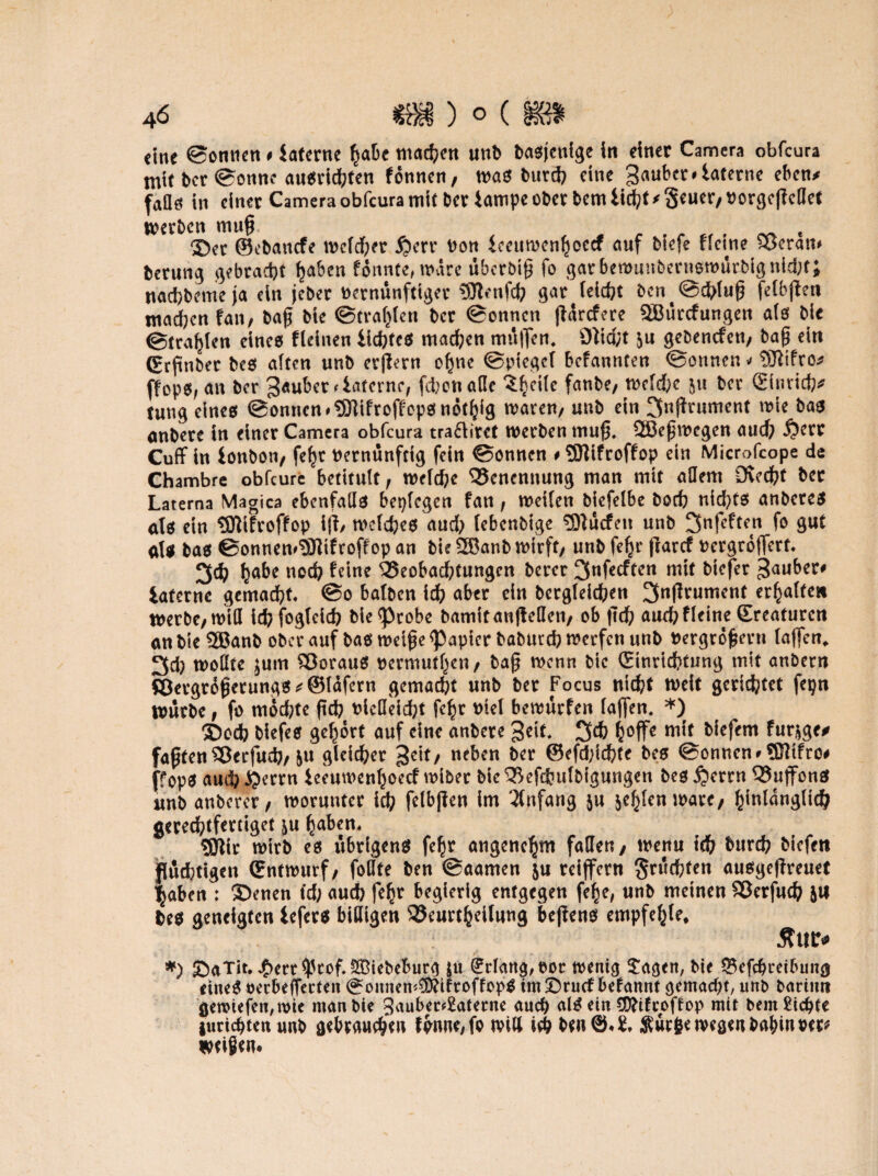 eine ©omien # interne Ijafce machen und dasjenige in einer Camera obfeura mit der ©ottne ausridbten f onnen, was durch eine 3<m^iaterne eben/ faßte in einer Camera obfeura mit der iampe oder dem iid?t * geuer, vorgegedet werden mug. t ®er ©edanefe welcher £>err Von imtwcnljcecf auf diefe ffeine H>eram derung gebracht haben fotinCe, wäre überötg fo gar bewundernswürdig nicht; nad)deme ja ein jeder vernünftiger 3Jtenfch gar leicht dcn^chfug felbgeti machen fan/ dag die ©trafgen der ©onnen garefere SBürcfungen als die ©tragen eines fleinen lichtes machen müflen, 9tid;t $u gedenefen, dag ein (Ergnder des alten und evgern ohne ©pieget befannten ©onnen v ffops, an der Räuber < Interne, fchon ade ^eiic fände, welche der ©utich* tung eines ©onnen *9Jlifroffcpsn6thig waren, und ein I>gniment wie das andere in einer Camera obfeura tra&irct werden mug, 2Begwcgen auch i?ert Cuff in iondon, fe^r Vernünftig fein ©onnen # ?SHifroffop ein Microfcope de Chambre obfeure betitult, welche Benennung man mit adern Ovecfct der Laterna Magica ebenfads beplcgen fan, weiten diefelbe doch nichts anderes als ein tOlifroffop ig, welches aud; lebendige ÜDtäcfen und ^nfeften fo gut ats das ©onnemSJltfroff op an die SBand wirft, und fe^r ftarcf vergrößert. 3ch ha^e no$ Beobachtungen derer 3nfecften mit diefer 3auber* iafernc gemacht, ©o batden idh aber ein dergleichen ^ngrument erhalten werde, wid ich fogtcich die^Pcobe damitaugeden, ob geh auchfleine Sreaturcn an die 2Band oder auf das weige Rapier dadurch werfen und vergrogern laßen, 3d; wodte jum Voraus vermuthen, dag wenn die (Einrichtung mit andern ©ergr<$ßerungs*@lafern gemalt und der Focus nicht weit gerietet fepn würde, fo mochte geh viedeicht fegr viel bewürfen laßen. *) 5Docb diefes gehört auf eine andere geit. 3ch ^offc mit diefem fur^ge* fagten Sßerfuch, &u gleicher £c\t/ neben der ©efdßchte des ©onnen *®ifro# ffops auch ßerrn ieeuwenhoeef wider die Qkfehuldigungen des £>errn ^8ujfonS und anderer, worunter ich glbgen im Anfang gehlen wäre, ^intanglid^ gerechtfertiget &u haben. gjtfr wird es übrigens fehr angenehm faden, wenn ich twreh diefen jßuehttgen Entwurf, fodte den ©aamen \u reiffertt fruchten ausgegreuet haben : ©enen t'cf; auch feh? begierig entgegen fehe, und meinen SJerfuch JU fces geneigten lefers bidigen S3eurtheilung begens empfehle, 5tu r# *) SaTit. jf>ert$cof. Ledeburg $u (Erlang, vor wenig £agen, die Scfcbreibung eines vecbeffecten (^onnem$?ifroffopS tm£)rucf befannt gemacht, und darum gewiefen,wte mandte 3aubec*2aferne auch alSetn CDftfcoftop mit dem Siebte juriebtenund gebrauchen fbnne,fo will ich den@*S, $ucfce wegen dahin vee* zeigen*