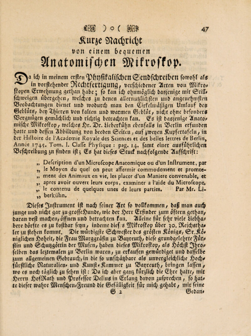 ^urje SRacbrUty t>on einem bequemen 3fnatomifd)en *ifreffop. ich in meinem cr|ten^}|)l)jifafifc{)en©enl)fcl)retbcn fotvofjf af$ in tJorpe^enber 5\Cd)ttCtttflUng^ Dctfcfptcbcncr 2trtcn non SDlifro* ffopen ©rtvehnung getfyan habe; fo fan id) obnmcgttch bagjenige mit ©rilT# fdjtveigcn übergeben f tvelchcö $u benen aUcrnuhlichftcn unb angcnc^mflett ^Beobachtungen Oienet unb tvobutd; man ben ©rfetmdfigen Umlauf bcs ©eblutg/ bepelzteren Von falten unb tvarmen ©ebtüt/ ntcfct o^ne befonbeeg Vergnügen gemächlich unb richtig betrachten fan. (fg ijt baßjenige 3lnato* mifd;c SSJlifroffop/ tvelcheg £r. 2)r. iieberfüfjn ebenfalls in 23etltn ctfunbert batte unb beffen ^bbilbung von beeben ©eiten, auf ^tvepen Äupfcrtafcfn / in ber Hidoire de l’Academie Royale des Sciences et des belics lettres de Berlin* Armee 174*. Tom. I. ClaTe Phyfique : pag. 14. famt einet a«6ft5^tiid;cit 33efchreibung jn finben ifl; £0 hat biefeg ©tuef nad;fofgenbe 3tuffd;rift: „ Defcription d’un Microfcope Anatomique ou d’un Inftrument, par „ le Moyen du quel on peut affermir commodement et promee- ,, ment des Animaux en vie, les placer d’un Maniere convenable, et ,, apres avoir ouvert leurs corps, examiner a l’aide du Microfcope, ,, le contenu de quelques unes de leurs parties. Par Mr. Li- berkühn. t SMefeg 3n(irumcnt ifl nach feinet 2frt fo Votffommen, bafj man auch junge unb ntdjt gat jugtoffe^unbe, ivie bet $ett ©rftnber $um offetn getl^an, baran ve(i machen, djfnen unb betrachten fatu 3UIeine füt fe^t viele iiebha* bete botfte eg ju fofibar fepn, inbeme bief 0 ‘Jftifroffcp übet 30. Dieicböf^a# (er $u flehen fommt. ®tc tvürbig|fe ©ch^efier beg großen j?onigg, ©r.Äo# ntg(id;en .&oheit/ bie Stau Üflarggrdftn $u 33apreuth, biefe grunbgelehrteSür* ßin unb ©djuijgdttin bet 3ttufcn, ^aben biefeg 937tfroffop, atg §cchß 3^to^ felben bag (ejtemafen $u Berlin tvaren, ^u etfaufen getvürbiget unb baflelbe jum allgemeinen ©ebraud;,in bie fo unfehlbare als unvcrgleichttd;e $od)t furfflidje Sftaturaliem unb Äunß#Jammer &u 53apreuth, bringen taffen/ mo cg noch täglich iu fe^en iß: 3>a tch aber gan$ furjlich bie £f)re tydttc, mit £errn ßofSvarl? unb <Profeßor £)eliug in (Erlang bavon jufpredKn , fo f)at* tc biefer tvafre SÖienfcheivSreunb bie ©efddtgfcit für mid; gehabt/ mir feine © 1 ©eban#