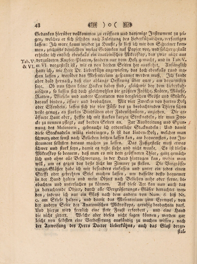 ©cbattfen hierüber ooßfommen 5« eröffnen unb basjenige 3n(tnimenf j« jeU gen, welches er ftd; fclbften nad) Anleitung bes liebcrfü(}nikbcn, verfertigen {affen: 3d) wäre faum lieber $u Banfe, fo lief td; mir Den ©ehr einer fom* men / $eid;uete bemfelbcn meine ©ebanfen auf fapicr oor, unb fülchcrgcjiallt erhielte Id; enblich ebenfalls ein anatomtfrhes lÖJtfroffop, bas $wur nicht aus Tab.V- ver^oiöctcn Äupferdpiatten, fonbern nur nom gemalt/ unb in Tab.V. öl VL et VI oorgcfielft ijt, wte es von beeben ©eiten (}cr ausfichet. Anfänglich * hatte icf), wieijerr Or* iteberfuhn angewiefen, bas iod; ebenfalls runb ma# eben taffen / worüber bas ®efcnterium gefpannet werben muff 3d; fanbe aber halb ^ernad); baj? eine ablange Oejfnung über quer, am bequem (len fepe, Ob nun fefeon feine £acfcn haben ftnb, gleichwie bep bem Ueberfuh* nifd;en, fo (affen fid; bod; gleichwohlen bie größten v§rdfd;e, jtroten, OJIdugc/ Diatten, SBtcfeln unb anbeve Grcafuren oon bergfetd;cn ©rbjjc unb ©tdrfe, barauf binben, offne’?, unb beobachten. SÜlit nicr ^weefen t>on harten $ofj ober (Elfenbein, iajfen ftd? bie nier Suffe bes $u beobachtftibcn ^biers fd;on Dejle genug/ an jlavfcn SStnbfdben ober §abenfd;nuren, an,pichen. Sie ge* öffnete jjaut aber, Reffte td? mit jlarfen furjen ©tecfnabeln, bie man gwe* efe ]u nennen pflegt, auf beeben ©eiten an. 3lir Ausbreitung unb ©pfen# / nung bes Mefemerii, gebraud;e td; orbentlid;e ©uefnabefn ; Unb bamit fciefe ©tecfnabeln wiüig einbrtngcn, fo ij? bas iinbetujpolj, welches man fd;war$ ober fonjl nad; belieben beigen taffen fan, am bcquemjlen, bas 3 frument fclbjlen baraus machen taffen. OaS §u§gejMe mu^ etwas fchwer unb jiarf fcpn, bamit es Otjle fte^e unb nicht wa nfe. (Es ijl biefes SHifroffop fo bequem^ bafj man es mir bem geöffneten $bier/ gan$ gerndtf;* üd; unb of;ne alle Q$efd;n>eruttg, tn ber $aub hintragen fan / wohin man miß f um cs gegen bas befie liefet im Zimmer ju ftetten. Oie QBergrofle# rnngs^öldper habe ich mir befonbers einfaffen unfr unter ein jebes einen ©tefft ober gebrehten ©tief machen taffen / um baffelbe beflo bequemer in ber jjanb halten unb mein Object nach belieben nahe ober ferne, be# cbad;ten unb unterfuchen formen* Auf btefe Art fan nun and) bas pi bcttad>tent>€ Object/ bttrd; aße £3ergrd£er«ngs* ©lafer betrad;tet wer* fcen , inbeme td; nur ein @la§ nach bem anberu oott Num. 6 bifj Nr. o. am ©tiefe haften, unb bamit bas SOlefenterium jjtfm Grempel/ uon ber au beim ©eite bes Tinafomtfchen 9Jlifro(lfopS/ geruhig beobachten Darf* Unb ^tersu wirb freplid; eine jletc §auff erforbert / unb eine S)anb bie nid}t gittert. 9ßeld;e aber biefes nid;t Tagen fomum , werben gar Ieid;t oon felbften eine ^erbejferung ausfdnbig ju machen wifTert, nach ber Antoeifimg bes £erru Ooctor tieberfi5h«S/ aud; bqS @lap berge# . - flat#