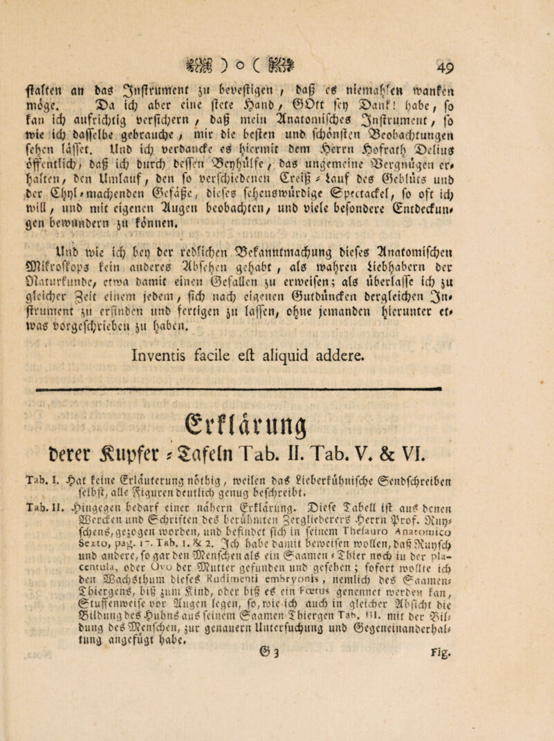 falten an bas ^tißrumenf 511 bct>e}l{qett , baß cs tiicmaffcH wanfcn möge. ®a td; aber eine liefe $anb / ©Oft fet) ©anf! habe, fo fan id; aufrid>tig t>er|7d;ern / bag mein 3fnafomtfcbes 3nffrument/ fo tt?te id; baffelbe gebrauche ; mir bte bejlen unb fünften Q3eobad;tungen fefjcn lallet. Unb td; tterbanefe es hiermit bem Äerrn jjofratf; ©cltu$ öffentlich, ba£ id; burd; beffen 33njbü(fe, bas ungemeine Vergnügen er# Raffen/ ben Umlauf} ben fo oerfefeiebenen ©reif * fcauf bes 05eb[tuef unb ber £f;t)l * marf;enben ©efafjc, biefes fcf;cn0tt>urbige ©pectacfel, fo oft id; n>t(l / unb mit eigenen llugen beobad;tcn/ unb t)ie(e befonbere ©ntbeefun# gen berounbern $u fonnen, Unb tote id; bet; ber rebfiefren QJefantttmacfmng biefes 2(natomtfcheu Sttifroffops fein anberes llbfeljen gehabt , als wahren iteb^abern ber Olaturfunbe/ cfroa bamtf einen ©efallcn $u ermetfen; als überlajfe td; ju gleicher 3eit einem jebem, fid; nad; eigenen ©utbnncfcn bergletd;en 3n# jfrument Mt erjtnben unb fertigen $u lajfen, ofnte jemanben hierunter et# was oorgcfd;riebcn ju f;abcm Inventis facile eft aliquid addere. (Svflävung feerer Tupfer ? tafeln Tab. II. Tab. V. & VI. Tab. I. £at feine Erläuterung nbtbig, toetlen bctS £ieberfübnifcbe @enbfd;reiben felbft,a(le Figuren feeutUct; genug befd;reibt» Tab. II» hingegen bebarf einer na'bcrn Erflarung» 'Dtefe fabelt i|t aus benen SDercfen unb ©ebnften beS berühmten QergliebererS £errn >}3tof. d\ut)f fd;enS,gelegen toorben, unb beftnbet fid; in feinem ThtTauro Anatoiuico Sexto, pag. 17. Tab, i.& 2. 3$ habe feaiutt bemetfen roorten,ba§$)iut;fcf; ltnb anbere,fo gar ben $?enfd;enaIS ein (gaameti # $bier noch tu ber pia- ccntuia, ober Ovo ber Butter gefunben unb gefeben; fofort rooffte tcf> ben SBadjstbum MefcS Rudimenti emhryonis, nentlid? beS (faanten* ^biergenS, bit? $unt $inb, ober bi§ eS ein Fcetus genennet werben fan, ©tuffenweife ror Obigen fegen, fo,roic icf> and) in gleicher 2Cbfidf>t feie 55tibungbeS #ubnS auSfeinem @aamen Tbiergen Tab. ni. mit ber »M* buug beSSftenfchen, $ur genauem Uuterfuchung unb ©egenetnanberbab tmtg angefügt habe» © 3 Fig.
