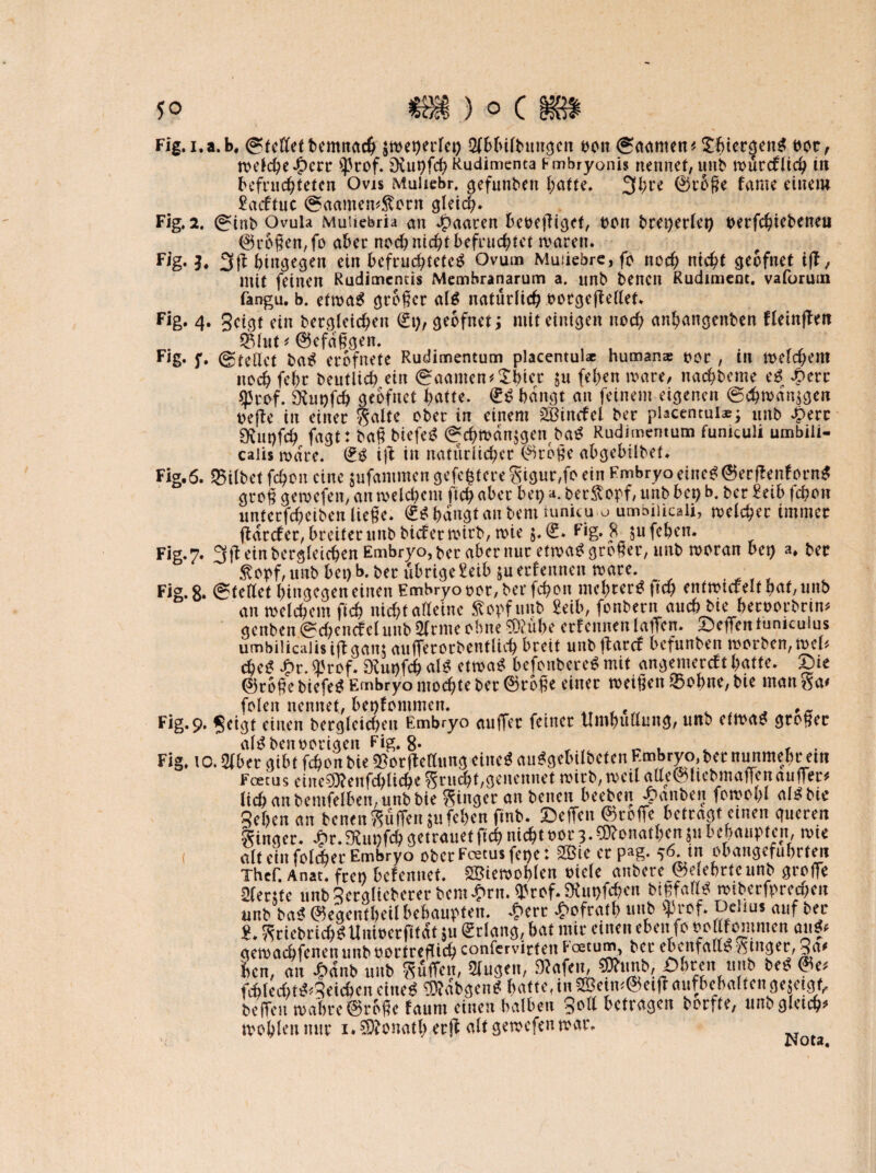 *o m) ocm Fig.i.a.b. (StctCet bcmttac^ $wet)erlet) Qfbbiltmngcn oon ©aanten* £f>ier§en$ bot, roclc^c Jf)crr $tof. £>vut>fd? Rudimenta Fmbryonis nennet, unb würcflid) tn befruchteten Ovis Muliebr. gefunben hatte. 3l;re ©roge fame einem £acftuc ©aamem&orn gleich. Fig. 2. 0inb Ovula MuUebria an paaren heoefliget, t>on bret)erlet) berfchiebeneu ©ragen, fo aber nod) nicht befruchtet waren. Fig. h 3(1 hingegen ein befruchtetet Ovum Muiiebre, fo noch nicht geofnet ift, mit feinen Rudimentis Membranarum a. nnb benen Rudiment, vaforum fangu. b. etwa* großer al* natürlich botgcjlellet. Fig. 4. geigt ein bergleid;en (£t), geofnetj mit einigen noch anhangenben fleinffen ©lut* ©efaßgen. Fig. f. (Stellet ba* erbfnete Rudimentum placentul* human* oor , in welchem noch fefw beutlich ein ©aamcn*£tncr $u fehen wäre, nachbeme e* £err ^5rof. SKupfch geofnet hatte. £* bangt an feinem eigenen (Schwaigen t>efle in einer Saite ober in einem Söincfel ber pUcentui*j unb £err SRutrfch fagt: baß biefet ©d)tban$gen ba* Rudimentum funiculi umbili¬ calis wäre. (£* iß in natürlicher ©roße abgebübet. Fig.6. Gilbet fchon eine jufantmen gefeitere S'igur,fo ein Embryo einet ©erftenforn* groß gewefen, an welchem ftch aber bet) ber^opf, unb bet) b. ber £eib fchon unterfcheiben ließe. <£* bangt an bem iunitu u umbiiicali, welcher immer ftaccfer, breiter unb bief er wirb, wie $. (£. Fig. 8 $u fehen. Fig. 7. 3ft ein begleichen Embryo, ber aber nur etwa* großer, unb woran bet) a. ber Sopf, unb bet) b. ber übrige Mb ju ernennen wäre. Fig. 8* ©teilet hingegen einen Embryo oor, ber fchon mehrere ftch entwickelt oat,unb an welchem ftch nicht alleine Sopfunb Mib, fonbern auch bte beroorbrim genben ©d)cncfel unb 2lrntc ohne 93? übe erlernten laßen. Deflentumculus umbilicalis iff gam außerorbentUd) breit unb jtarcf befunben worben, mb dje* £r. <ßrof. SRup.fch al* etwa* befonbere* mit angemercft batte, Die ©roße biefe* Embryo mochte ber ©roße einer weißen ©ohne, bie man Sa# folen nennet, bekommen. Fig. 9. geigt einen begleichen Embryo auffer feiner tlmhullnng, unb etwa* großer al*benoorigen Fig. 8* f Fig. 10.2lber gibt fchon bie ^orfMung eine* au*gebtlbcten Embryo, ber nunmehr em Fcetus eine^Renfchliche Stncht,geneunet wirb, weil atte©liebmaffenauffer# lieh an bemfelben, unb bie Singer an benen beeben J>anben fowohi al*bte Rehen an benen Söffen $u fehen ftnb. Dellen ©reffe betragt einen queren Singer. ^r.5Kut)fchgetranetftchnichtt>or3.^?onathenjubebaupten, wie alt ein folcher Embryo ober Fcetus fet)et 2Bie etpag. 56. in obangefubrfen Thcf. Anat. feen befennet. ©iewoblen oiclc anberc_@elebttcunb greife 2(etsfc tinb2ecglicbcrerbcnt£rn.<lkrf.9hit)fcben rotbccfprcc^c« unb bas? ©egentbeil behaupten. £erc £ofrat b unb fflrcf. Deltus auf bec 8. SciebricbgUuioctfttaf ju gelang, bat mit einen eben fe ua tfomnten auf* gemaebfenen unb »oefreflieb confervirfen feetum, bec ebenfalls: Singet, 3 a« ben, au £dnb unb SuiTett, Singen, 0<>«n«b bc^ &e> febled>t^5eieben eiltet ffödbgen* batte, in ©cim@ei|f aufbcbaltcngejagt,, helfen roabte ©tage faunt einen halben Soll befragen berfte, unb gleich»