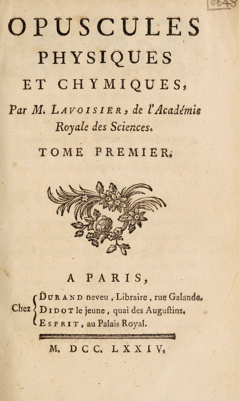 OPUS L PHYSIQUES ET C H Y M I QU E S, Par M> Lavoisier » de l’Académu Royale des Sciences. TOME PREMIER * A PARIS, Durand neveu ,-Libraire , rue D i d o T le jeune , quai des Auguftins* Esprit, au Palais Royal. M. D C C, L X X I