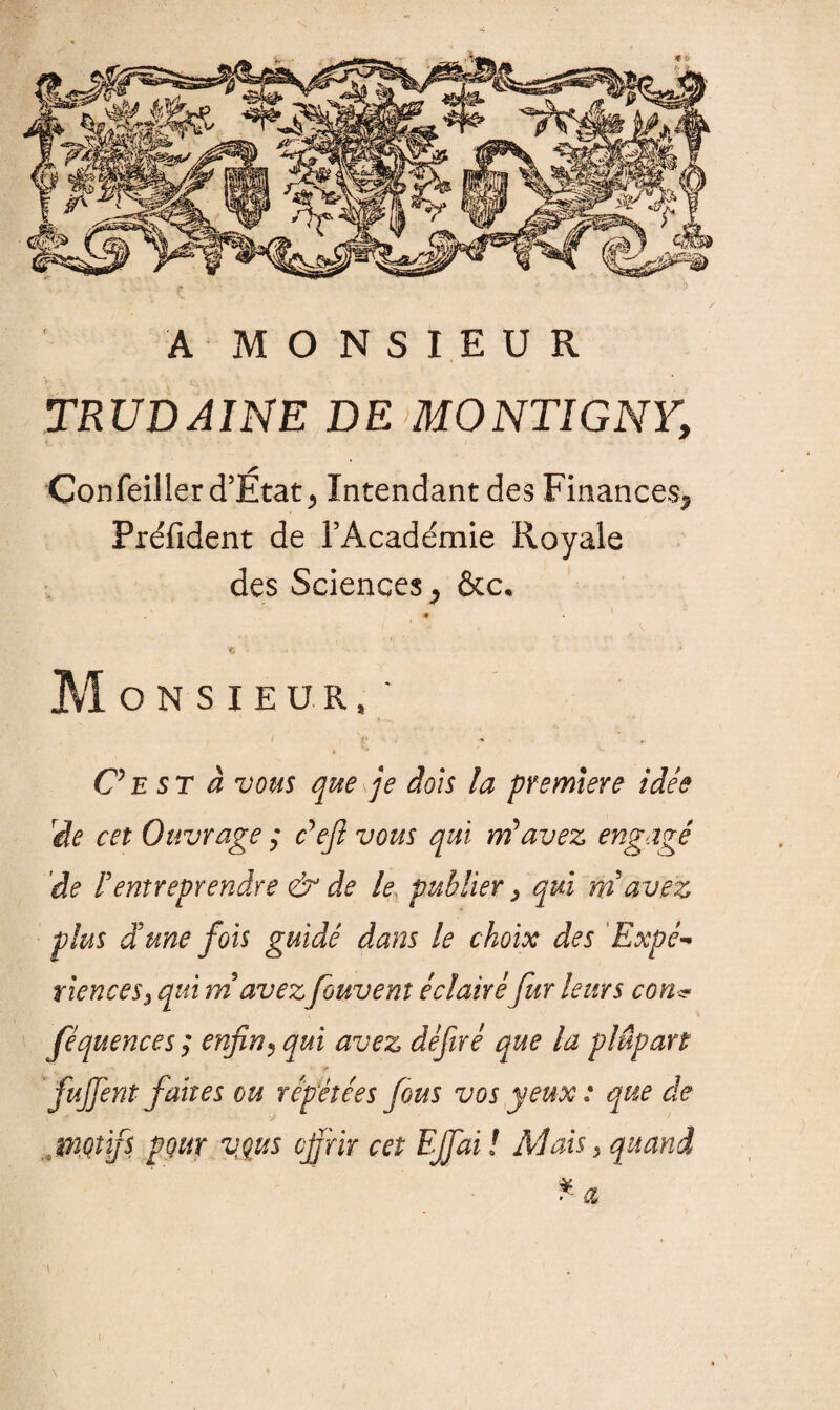 A MONSIEUR TRUDAINE DE MONTIGNY, Confeiller d’État , Intendant des Finances, Préfident de l’Académie Royale des Sciences, &c. 1 - . . Monsieur,' C’est à vous que je dois la première idée rde cet Ouvrage ; c*efl vous qui ni avez engagé 'de i entreprendre & de le publier > qui ni avez plus d'une fois guidé dans le choix des 'Expé¬ rience s 3 qui ni avezfouvem éclairéfur leurs con<? féquences; enfin, qui avez défiré que la plupart fujfentfaites ou répétées fous vos yeux : que de . motifs pour vous cfirir cet EJfai ! Mais > quand \