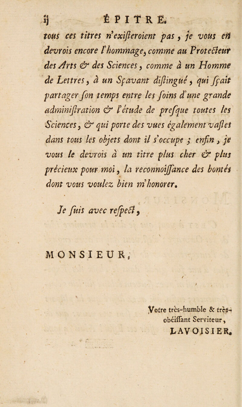 tous ces titres riexifletoient pas, je vous efi devrois encore îhommage> comme au Protecteur des Arts & des Sciences, comme à un Homme de Lettres y à un Sçavant difiingué * qui /fait partager fon temps entre les foins d'une grande sdminif ration & ïétude de prefque toutes les Sciences $ & qui porte des vues également vafleS dans tous lés objets dont il s'occupe / enfin > je vous le devrois à un titre plus cher & plus précieux pour moi, la reconnoijfiance des bontés * dont vous voulez bien m honorer. Je fuis avec refpeCt > v ; y • : V MONSIEUR, Votre très-humble & trcsM obéiffant Serviteur, LAVOISIER.