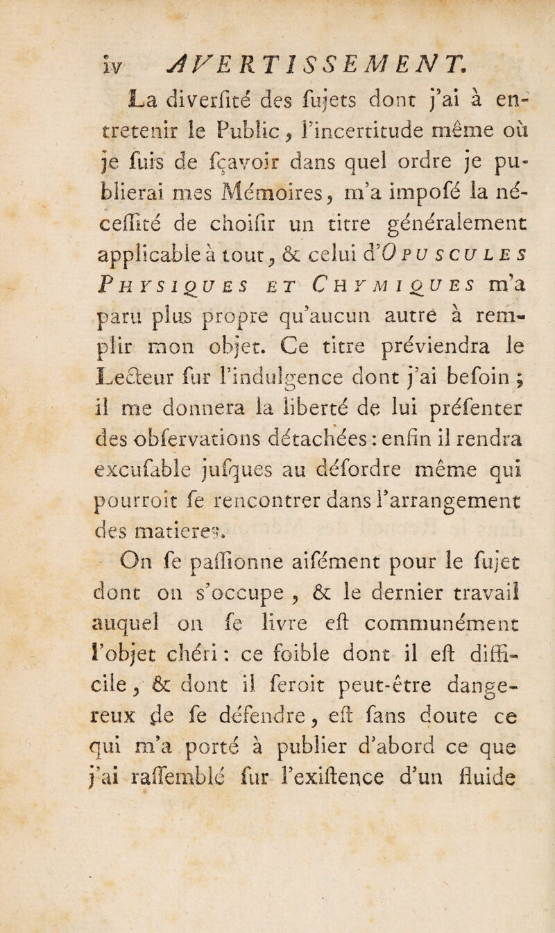 La diverfité des fujets dont j’ai à en¬ tretenir le Public y l’incertitude même ou je fuis de fçavoir dans quel ordre je pu¬ blierai mes Mémoires ? m’a impofé la né- ceffîté de choifir un titre généralement applicable à tour ^ & celui d’O p u s eu l e s Physiques et C h y m i ou e s m'a paru plus propre qu’aucun autre à rem¬ plir mon objet. Ce titre préviendra le Leéteur fur l’indulgence dont j’ai befoin ; il me donnera la liberté de lui préfenter des obfervations détachées : enfin il rendra excufable jufques au défordre même qui pourroît fe rencontrer dans l’arrangement des matières. On fe paffionne aifément pour le fujet dont on s’occupe , & le dernier travail auquel on fe livre eft communément l’objet chéri : ce foible dont il eft diffi¬ cile y & dont il feroit peut-être dange¬ reux de fe défendre, eft fans doute ce qui m’a porté à publier d’abord ce que j’ai raffemblé fur l’exiftence d’un fluide