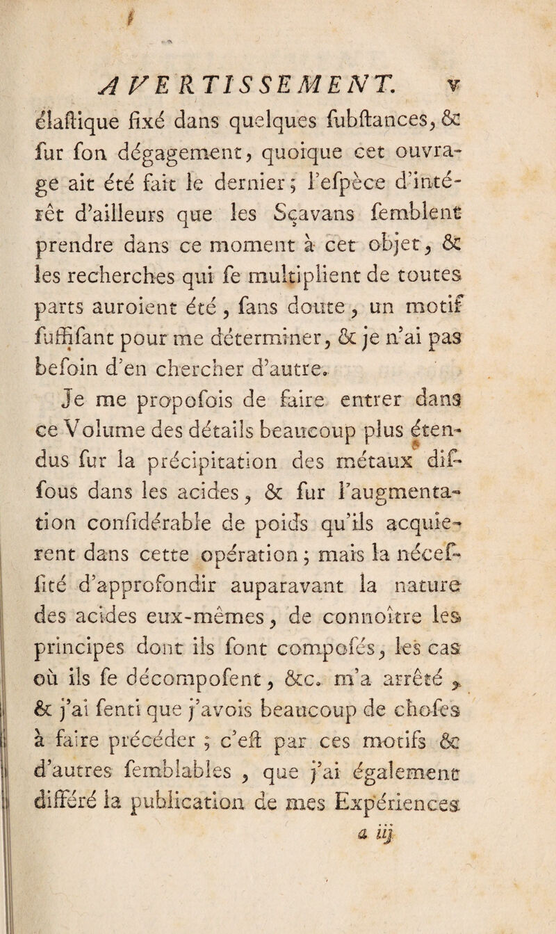 élaftique fixé dans quelques fubftances*& fur fon dégagement* quoique cet ouvra¬ ge ait été fait le dernier; l’efpèce d’inté¬ rêt d’ailleurs que les Sçavans femblent prendre dans ce moment à cet objet* & les recherches qui fe multiplient de toutes parts auroient été * fans doute * un motif fuffifant pour me déterminer* & je a ai pas befoin d'en chercher d'autre. Je me propofois de faire entrer dans ce Volume des détails beaucoup plus éten¬ dus fur la précipitation des métaux dif* fous dans les acides * & fur l’augmenta¬ tion confidérabîe de poids qu’ils acquiè¬ rent dans cette opération ; mais la nécef- lité d’approfondir auparavant la nature des acides eux-mêmes * de connoî-tre les principes dont ils font compofés* les cas où ils fe décompofent * &c. m’a arrêté * & j’ai fenti que j’avois beaucoup de chofes à faire précéder ; c’eft par ces motifs & d’autres femblables * que j’ai également différé la publication de mes Expériences a iij