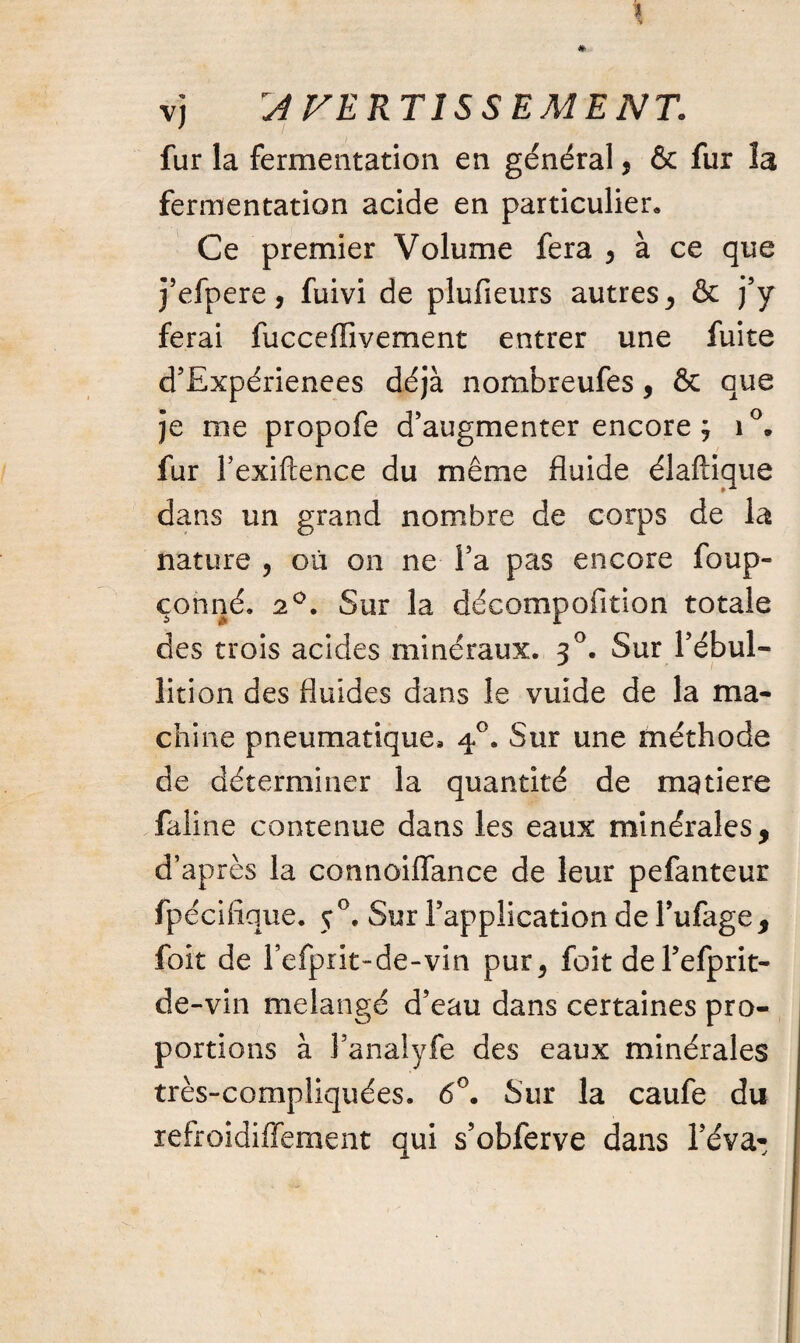 \ *> vj :AVERTISSEMENT. fur la fermentation en général * & fur la fermentation acide en particulier» Ce premier Volume fera 5 à ce que j’efpere, fuivi de plufieurs autres, & j’y ferai fucceffivement entrer une fuite d’Expérienees déjà nombreufes, & que je me propofe d’augmenter encore ; i°. fur Fexiftence du même fluide élaftique dans un grand nombre de corps de la nature , où on ne Fa pas encore foup- çonné. 20. Sur la décompofition totale des trois acides minéraux. 30. Sur l’ébul- lition des fluides dans le vuide de la ma¬ chine pneumatique* 40. Sur une méthode de déterminer la quantité de matière faline contenue dans les eaux minérales, d’après la connoiflance de leur pefanteur fpécifique. 50. Sur l’application de Fufage, foit de Fefprit-de-vin pur, foit del’efprit- de-vin mélangé d’eau dans certaines pro¬ portions à Fanalyfe des eaux minérales très-compliquées. 6°. Sur la caufe du refroidiffement qui s’obferve dans l’éva-