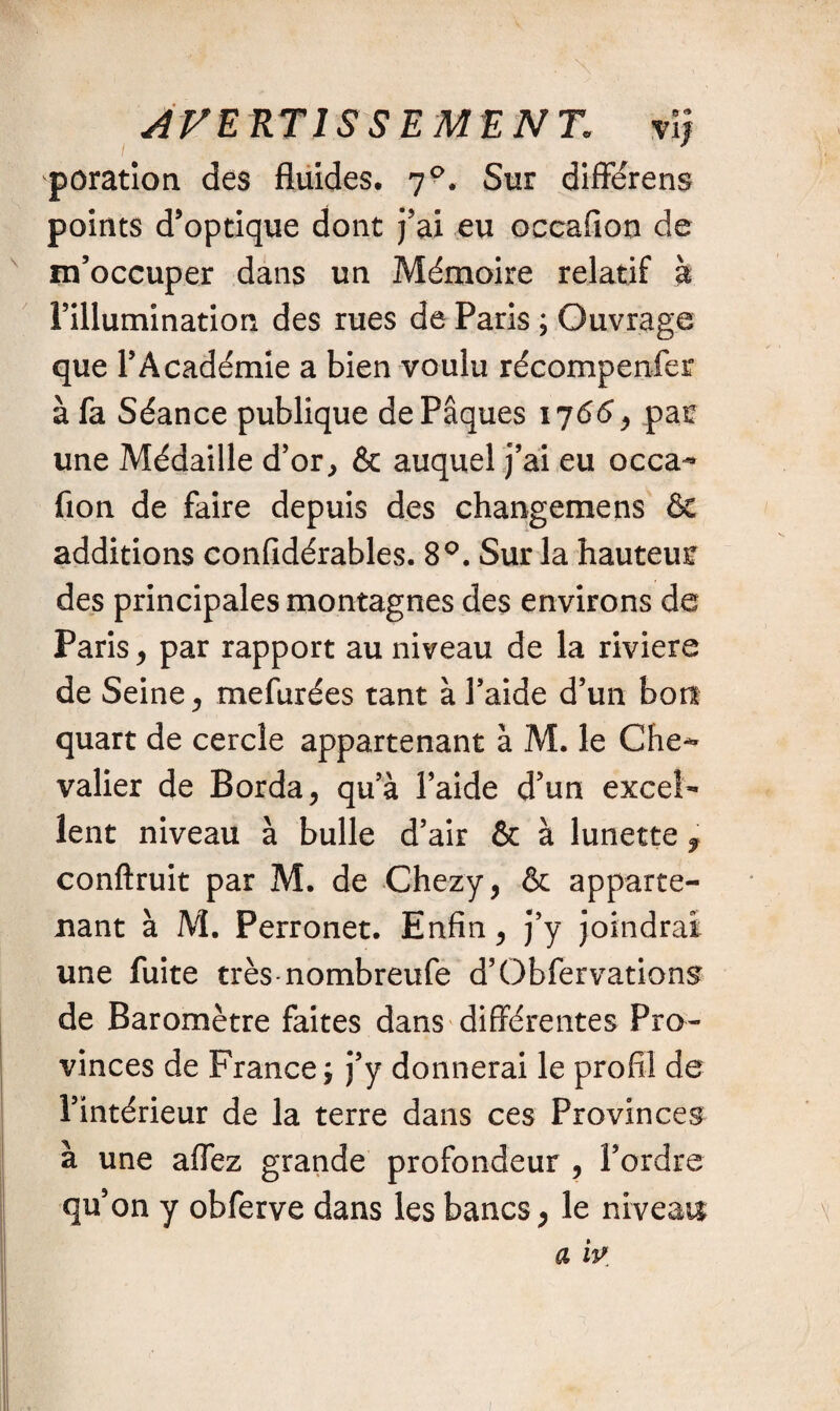 AVERTIS SE ME N T. vij poration des fluides. 70. Sur differens points d’optique dont j’ai eu occafion de m’occuper dans un Mémoire relatif à l’illumination des rues de Paris ; Ouvrage que l’Académie a bien voulu récompenfer à fa Séance publique de Pâques 176<5, pan une Médaille d’or, & auquel j’ai eu occa- fion de faire depuis des changemens & additions confidérables. 8°. Sur la hauteun des principales montagnes des environs de Paris, par rapport au niveau de la riviere de Seine, mefurées tant à l’aide d’un bon quart de cercle appartenant à M. le Che¬ valier de Borda, qu’à l’aide d’un excel¬ lent niveau à bulle d’air & à lunette , conftruit par M. de Chezy, & apparte¬ nant à M. Perronet. Enfin, j’y joindrai une fuite très-nombreufe d’Obfer varions de Baromètre faites dans différentes Pro¬ vinces de France; j’y donnerai le profil de l’intérieur de la terre dans ce s Provinces à une affez grande profondeur , l’ordre qu’on y obferve dans les bancs, le niveau a w