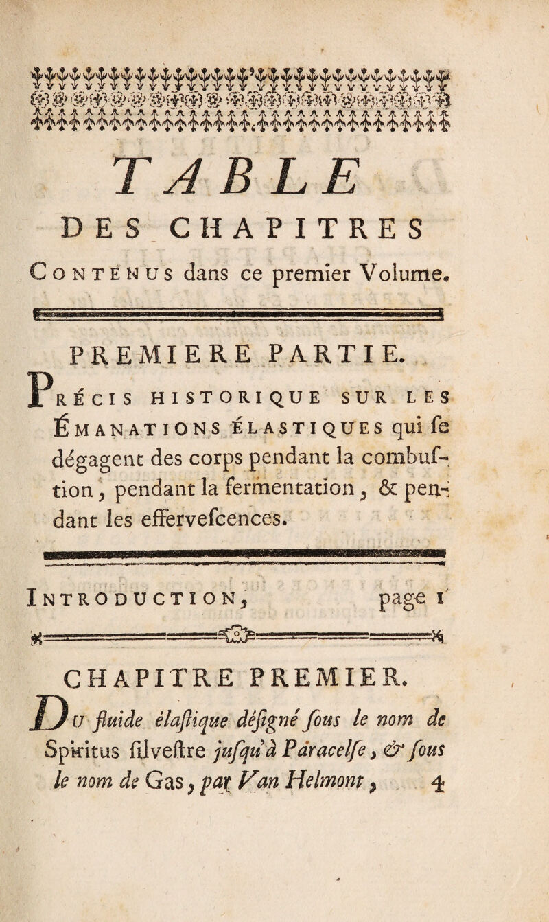 « A^ A A JA,^'Î*^ TABLE DES CHAPITRES Contenus dans ce premier Volume* isssv^mm«K™==F^^ PREMIERE PARTIE. RÉGIS HISTORIQUE SUR LES Émanations é l a s t i q u e s qui fe dégagent des corps pendant la combuf- tion \ pendant la fermentation , & pen¬ dant les effervefcences. Introduction page W CHAPITRE PREMIE u fluide êlaflique défigné fous le nom de Spkitus filveftrq jufqiià Paracelfe > & fous le nom de Gas ) pat Van Helmont > ^