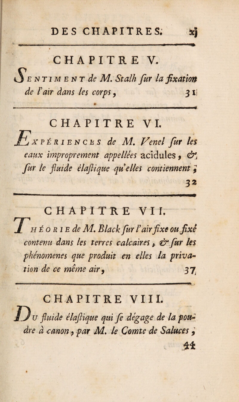 CHAPITRE V. Sentiment de M. Stalh fur la fixation de Pair dans les corps, 31 CHAPITRE VI. JEjXpériencus de M. Vend fur les eaux improprement appellêes acidulés , &, fur te fluide élaflique quelles contiennent 'i 32 T CHAPITRE VI I. h Éo rie de M. Black fur F airfixe ou fixé contenu dans les terres calcaires, &fur les phénomènes que produit en elles la priva¬ tion de ce même air, 37 CHAPITRE VIII. u fluide élaflique qui fe dégage de la pou¬ dre à canon, par M. le Comte de Salaces , 44