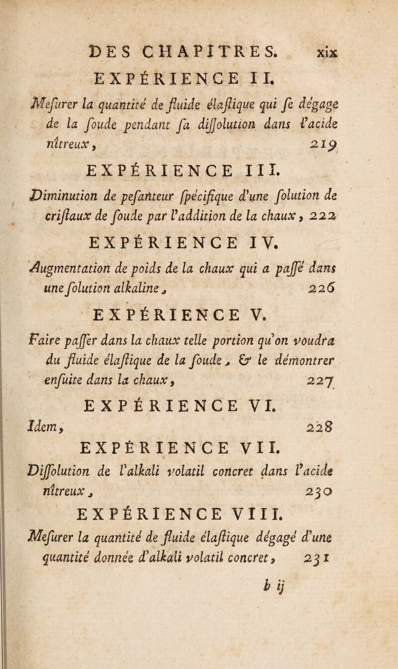 EXPÉRIENCE IL Mefurer la quantité de fluide élaflique qui Je dégage de la fonde pendant fa dijjolution dans Vacide nitreux, ai 9. EXPÉRIENCE III. Diminution de pejdnteur fpécijîque déune folution de crijîaux de fonde par Vaddition de la chaux > 222 EXPÉRIENCE IV. Augmentation de poids de la chaux qui a paffé dans une folution alkaline ^ 226 EXPÉRIENCE V. Faire pajfer dans la chaux telle portion quon voudra du fluide élaflique de la fonde * & le démontrer enfuite dans la chaux, 227 EXPÉRIENCE VI. Idem, 228 EXPÉRIENCE VIL Dijfoludon de Valkali volatil concret dans l’acide nitreux, 230 EXPÉRIENCE VIII. Mefurer la quantité de fluide élaflique dégagé d’une quantité donnée cTalkali volatil concret 9 231 b îj