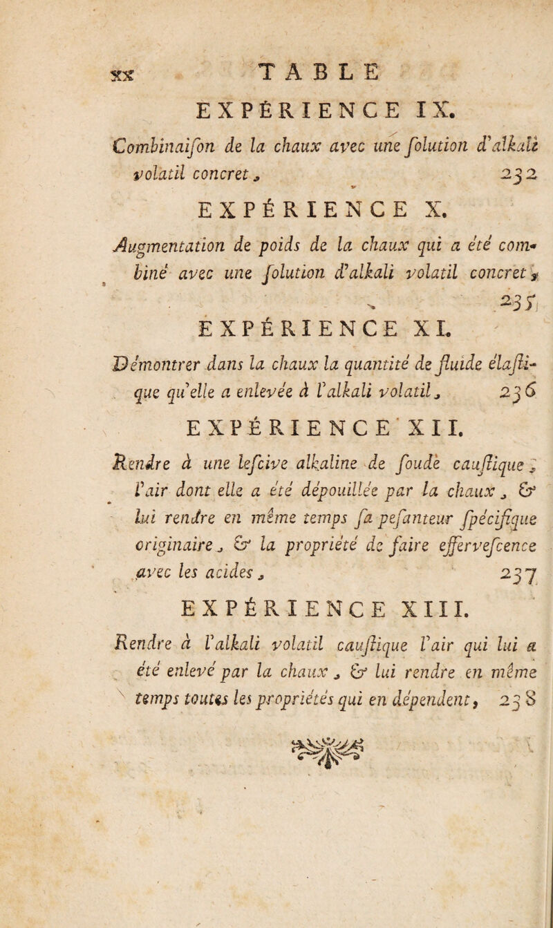 EXPÉRIENCE IX. Combinaifon de la chaux avec une foludon d’alkaü volatil concret* 232 EXPÉRIENCE X. Augmentation de poids de la chaux qui a été com« biné avec une folution d’alkali volatil concret * >3*1 EXPÉRIENCE XL Démontrer dans la chaux la quantité de fluide élafli- que quelle a enlevée à éaikali volatil a 2^6 EXPÉRIENCE' XII, Rendre à une leflcive alkaline de floud'e caujlique ; Cair dont elle a été dépouillée par la chaux ^ & lui rendre en mime temps fa pejanteur Jpéciflique originaire ^ & la propriété de faire ejfervefcence avec les acides237 EXPÉRIENCE XIII. Rendre à ïalkali volatil caujlique Vair qui lui a été enlevé par la chaux ^ lui rendre en mime temps tonus les propriétés qui en dépendent, 23 8