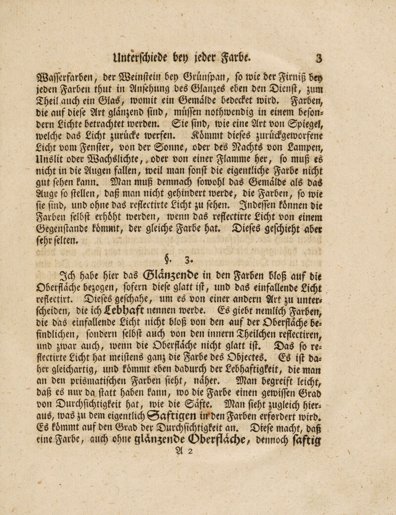 $Öafferfarbeii, t>er SSBeittßetn bet) ©runfpan, fo tote bet firniß bei? jeben Sarbett fßut i» SJnfeßung beb ©lanjeb eben ben ©iettß, $um £ßetlattch ein ©lab, tooniit ein ©entälbe bebccfet toirb. garben, bie ouf biefe Slrt glän$enb ftnb, muffen notßtoenbtg in einem befon* bern Siebte betrachtet toerben. @ie ßitb, tbie eine Siet »ott @ptegef, toeldße bab ficht jttrucfe toerfett. ä?5mmt biefeb juruefgetoorfene ficf)t oorn Senßer, bon ber ©ernte, ober beb 9?acf)tb bon fatnpen, llnblit ßbee SBacfrblichfe,, obee bon einer gfamnre per, fo muß eb ~ nicf)t in bie Singen fallen, toeil man fonß bie eigentliche Sarbe nicht gut fehen fann. fDlan muß bentnacß fotooßl bab ©entälbe alb bab Singe fo ßellen, baß man nicht geßtnbert toerbe, bie Sorbett, fo soie fie ftttb, unb ohne bab reßectirte ficht ju fehen. 3nt>effe« fßttnen bie Farben feibft erßbßt toerben, toenn bab reßectirte f icßt bon einem ©egettßanbe fornrnt, bee gleiche Sarbe hat, £>iefeb genießt aber feßr feiten, §* 3» Sch habe ßier bab ©Idrtsen&e in ben färben bloß auf bie Oberfläche bezogen, fofern biefe glatt iß, unb bab etttfallenbe ficfrt eeßectiet. ©iefeb gemäße, um eb bon einer anbern Sirt $u unter* fcßeiben, bie ich üebitaft nennen toerbe. ©b giebt neiuiich Sueben, bie bäb einfallenbe f idjt nicht bloß bon ben auf ber Oberßäcfje be* ßnbltcßen, fonbern felbß auch bon beit tttnern itßeilchen reßectiren, unb jmar auch, toenn bie Oberßäche nicht glatt iß. ©ab fo re* ßectirte ficht hat metßenb ganj bie Sorbe beb Objecteb. ©b iß ba* her gleichartig, unb fßmmt eben baburcfr ber febßaftigfetf, bie man an ben ptibntafifcfren Farben fießt, näßer. S9?an begreift leicht, baß eb nur ba ßatt ßabeit fann, too bie Sarbe einen geioiffeit ©rab poit ©urcßficßtigfeit ßat, tote bie ©äfte. SDlatt fießt jugleicß ßier* aub, toab ju bern eigentlich 0afttgen ttf ben Sachen erforbert toirb. ©b f&mmt auf ben ©rab ber ©urcßficßtigfeit an. Sieje macßf, baß eine Savbe, ctucß ohne gl4n$ent>e <DberfIdd)e/ beitnocß fdftt'0 Sl 2 /