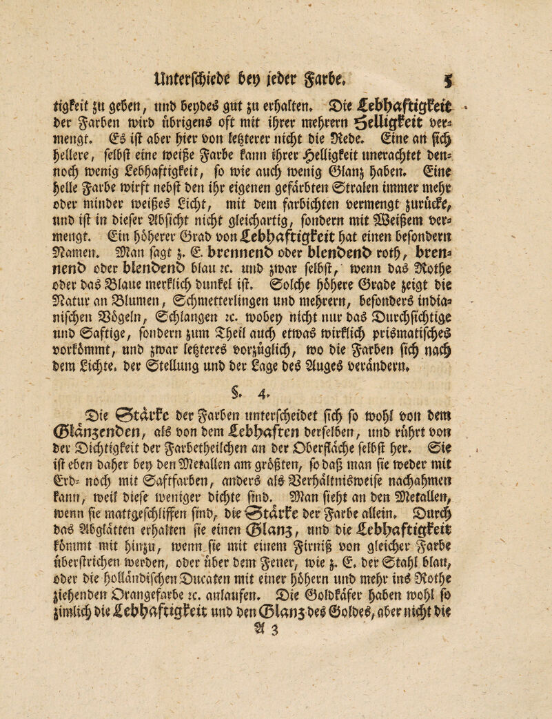 ltnterfdnefce S>eh jtcbcr garfce, I ftgfetf 5« geben, unb bepbe$ gut ju erhalten. Sie £ebf)äfttgfett ber Farben wirb übrigens oft mit ihrer meutern ^clltgfett »er* mengt. & ijt aber per oon festerer nicp Die JKebe. 0ne tut ftch hellere, felbfi efnc toeiße garbe farm ihrer ^eüigfett uneracpet bem noch toent'g Sebhafiigfetf, fo tote auch toenig ©[attj hcibett. (Eine helle $arbe wirft neo|t beit tpr eigenen gefärbten ©trafen immer mehr ober mittber weißes Sicht, mit bem farbtcpett oermengt äurucfe, unb ift in biefer Slbficp nicht gleichartig, fonbern mit ?©eißem ocr* mengt. €ttt ^6^erer ©rab oonifebhäfttgFett h«t einen befonbem kanten. 5Ü?an fagt $. €. brmnen6 ober blen6ent> roth, breit* nenfc> ober blenfc>ent> blaute, ttnbjtoar felbfV wenn ba£tftotf>e ober baS Platte tnerflicb bunfel tf?. ©olche höhere ©rabe jetgt bie Statur an SMutnen, ©cfjmetterlingen unb niedrem, befonberS tnbias ntfehen SSbgeln, ©epangen tc. wobep nicht nur baS Surchficpige unb ©aftige, fonbern jum Xpetf auch etwas wirfltch peiSmatifcheS »orf&mmt, unb jmar festeres oorjUgltch, wo bie färben ftch na$ bem Sichte, ber ©tettutig unb ber Sage beS SfugeS oerdnbern. §. 4> e Ste 0t4tfe ber färben unterfchetbef ftch fo tooP boit beut (Blan^enfcen, als oon bem Jlebl>afren berfefbett, unb rührt bot? ber S)id;tigfett ber garbetheüchen an ber Oberfläche fefbfi her. ©ie iß eben baffer bep ben Metallen am größten, fo baß man fte Weber mit €rb= noch mit ©aftfavben, anberS als SSerffdltniSweife nachahmen famt, weif btefe weniger biehfe ftnb. SDtan fiep an ben SetaUen, wenn fte mattgefepiffen ftnb, bie 0t4rf?e ber $arbe aöein, Surch baS Sibgtatten erhalten fte einen 0lan5, unb bie ifebbaftigFett f&ntmt mit pn|a, wenn fte mit einem firniß oon gleicher $arbe nberßrtchen werben, ober über bem $ener, tote 5.. €. ber ©taßl blau, ober bie hofidnbifehenSucafen mit einer popern unb mehr PS Üiotpc jflepenben Drangefarbe tc. anlaufett. Sie ©olbfdfer haben wop fo jirolich bie Äebbdfttg^it unb ben 0lan| bei ©olbeS, aber «icp bi«