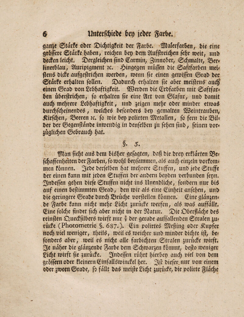 / 6 Unteefd&ie^e kt) je^cr garte. gan&e ©tdrfe ober ©idjtigfeit bet garte. fWaferfartett, feie eine gefeitere ©tdrfe (faßen, reichen bep feem 2iuf|lretc§en fefjr meit, unfe feecfen letcftt. ©ergleitOen finfe ©atmiu, Zinnober, ©cfjmafte, 53er* (inert!au, Sfuripigment k. hingegen muffen feie ©aftfarben met- ffetrt feiert aufgejtridjcn merbett, trenn fie einen getrifTen ©rafe feer ©tdrfe erhalten foflett. iöabutcf) erhalten fie aber meiffetrt auc$ einen ©rafe ron Sebfjafttgfeit. ©Serben feie ©rbfarben mit ©aftfar* feen übeefiriefeen, fo erhalten fie eine 9lrt feon ©fafar, unfe feamtt auef) meferere ßebfjafttgfeit, unfe geigen ntefjr ober minfeer etrnaS feureffefteinenfeeö, mefdjeo ßefoufeerö bep gemalten SSeintraitfeen, J?irfcf)en, Leeren k. fo mie feep pofirten 5ü?efa((cn, fo fern feie £3th feer feer ©egenfdnfee tnmenbtg in benfelben j'u fefjen finfe, feinen ror« juglt^en ©ebrauef) fjaf. §. 5. tfHati ftefjt au<5 feem feiger gefagten, feaf feie ferep erffdrfen ©3e* fcfaffenfeeiten feer garten, fomofjl bepfammetpale and) einzeln rotfom» men fbntten. 3ebe feerfelbeit feat mehrere ©tnjfen, unfe jefee ©tujfe feer einen fann mit jefeen (Stuffen feer anfeeru bepfeeit rerbunfeen fepn. Snfeeffen gefjen feiefe ©tufifen nicf)t in$ tlnenfeiicfee, fonfeem nur bi$ auf einen feefimmten ©rafe, feen mir afO eine ©infeit anfefen, unfe feie geringere ©rafee burd) S3rucfe rorfMfcu fbnneit. ©ine glanzen* fee garbe fann nieft me fr £td)t jtirücrt merfeu, afß trab auffdüt. ©ine folcf e ftnfeet fief aber nief t in feer Statur. £)ie Oberfidcfje feeö retnfien Quecfftibert mirft nur f feer gerafee auffaflenfeen ©trafen ju= rücfe (Photometrie §, 687.). ©in polirteO SDiefing ofeer Tupfer noef) rief meniger, tfeild, meif e^ meiefer unfe minfeer fetefte iff, be= fonfeerö aber, meü ed nieft afle farbiefteu ©trafen juruefe mirft. 3e nafjer feie gfdttjenfee garbe feem ©cfmarjen fbmrnt, feefto meniger £id)t mirft fie ute tiefe. Ignöejfen rüfrt (Herbei) aud) rief ron feem grtffern ofeer Keinem ©infaüomtncrtf (jer. 3ft feteferjuir ron einem ofeer ^meen ©rafee, fo faßt fea$ meijfe Sieft juvücfe, feie pofirte gldcfm