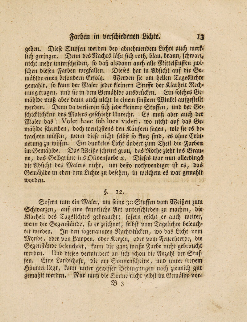 gehen. £>iefe ©tuffen merben bet) abnehmenbem gierte auch tnerf* lid) geringer, ©enn be£ fltachtö laßt ftd> rotfj, blau, braun, feßmarj, iricßt meßr unterfdteiben, fo baß alSbann aud) alle fötittelßuffen pt« fcfjett biefett garbett megfallen. ©iefeö (jat in Slbficßt auf t>ie ®e* mdßlbe einen befonbern Erfolg. Söerben fie am gellen £age£lid;te gemalt, fo fann £>er fOJafec jeber f (einem ©tuffe ber Klarheit 3tedj* nung tragen, unb fie in beut ©emdßlbe auSbrücfen. (Sin folcßeS ®e* md()(be muß aber bann auch nid)t in einem ftnffern SÖBinfel aufgefMt merben. 5Demt ba berliereit fid) jebe Heinere ©tuffen, unb ber ©e* fd)icflid;feit beö fütalerö gefchiefjt Unrecht. <Sö muß aber audj ber fötaler ba$ : Volet haec fub luce videri, mo niefjt auf baS ©e* mdßlbe feßreiben, boeß menigftenö ben Raufern fagen, tt)ie fie e$ be* trachten müjTen, menn biefe nicht felbß fo ffug ft'nb, e$ offne ©rin* nerung ju mijfett. ©in bunfeleö £id)t aitbert junt SJßeil bie $arbett im ©emaßlbe. ©ao fXöetfse feßeint grau, bog fHotße jießt in$ 23rau< ne, ba$ ©elbgrüne inSDlioenfarbe :c. Stiefel mar nun allerbingl bieSlbficßt bei fötaler! nicht, um befto notf>menbigerijt el, bal ©emdßlbe in eben bem Sichte ju befeßen, in melcfjem el mar gemaßlt morbeit. §. 12. ©ofern nun ein fötaler, um feine 30 ©tuffen bom fßeißen &um ©cßmarjeit, auf eine fenntlidje 51rt unterfeßieben jtt machen, bie JUarßeit be! £ag!lid)te! gebraucht; fofertt reicht er aud) meiter, menn bie ©egenßanbe, fo er jeteßnet, felbjt bom £ageltcßte beleucßs tet merben. 3a ben fogenannten Ötacßtßticfen, mo bal £icßt bom fötonbe, ober boit Sampen, ober J?erjen, ober bom $euerheerbe, bie ©egenftänbe beleuchtet, fann bie gan^ meiße $arbe nidjt gebraucht merben. Unb biefe! berminbert an fiel) fd)on bie Slnjahl ber ©tuf* fen. ©ine Sanbfcßaft, bie am ©onnenfdjeine, unb unter frepem ^immel liegt, fann unter gemißVn pebingungen noch jiemlidj gut gewählt merben. 9?ur muß bie ©otfne nicht jelbfi im ©emdlbe bor« 93 3