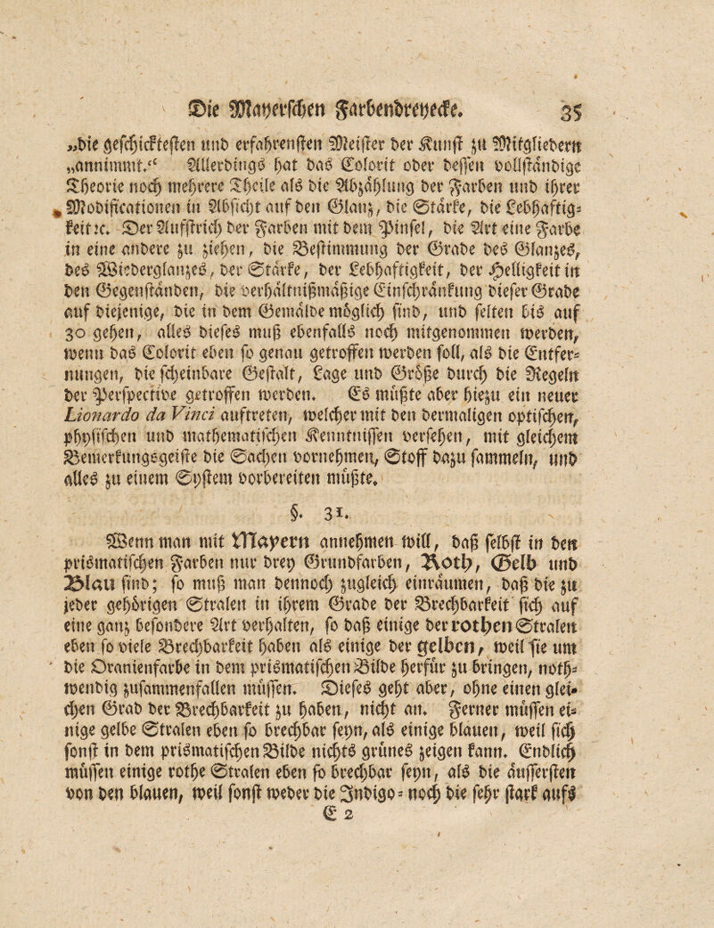 «bie gefchtcFtejfen unb erfahrenden heißet t>er Ä'ttnff Jtt fftttfgfiebertt „annimmt© Sfüerbingö fat bao Colotit ot>ef beffeu belffldnbige Sheotie noch mehrere Sfjcüe aB Me $bjdhfung ber ft-arben imt> ihrer * Sftobifteationen tu Sfbficht auf bei? ©lau}, bie ©färbe, t>tc Sebhaftig* feit:c. ©erSUtfflrid) bet färben mit bem i£tnfe!, bk 5frt eine garbe in eine anbete ju gehen, bie SBefKmmung ber ©rabe beö ©lanjeg, beO SBiebergfcupfecl, ber ©teufe, bei- Sebhaftigfeit, bei- efpefligfeit in bei? ©egenftanben, bie berhdltnifimdhige ©infchtdnfung biefev ©rabe auf biejenige, bie in bem ©emdlbe mbgftcf) finb, unb feiten bB auf 30 gefeit, «Heg biefeö n?ufj ebettfafB noch mitgenommen merben, ment? bcB Colortt eben fo genau getroffen rcerbeit feil, aB bie ©ntfer= nungen, bie fcheinbare ©effalt, Sage unb ©rbjie burd) bie Stegcfn ber iperfpectibe getroffen merben. €3 muflte eibet* ffieju ein neuer Lionardo da Vinci auftreten, melier mit bei? bermaltgen opttfefjen, pbpfifchen unb matbematifchen üTennftiijfett belferen, mit gleichem giemerfungegeifle bie ©ad)eit borneffmett, ©tojf baju fammefn, unb «lies? ju einem ©?;jiem borbereifen müßte, §. 3i. SBennman mit VTCapem annebmeti Biß, bafi felbff in beit jn-Bmatifchen $arbett nur brep ©runbfatben, 2\otl>, <J5db unb ^iaufinb; fo muß man bennod) gtgfeid) eiiu-dumen, baß bie ju jeher gefangen ©trafen in intern ©rabe ber 33rechbarfeit ftef) auf eine gaitj befonbere Sfrt »erhalten, fo baß einige ber rotier? ©trafen eben fo riefe Srecßbaifeit haben aB einige ber gelben, Beilfte um ' bie Oramenfatbe in bem fn-Bmatifd)en ^3ifbe hetfür ju bringen, notfj* menbig &ufammenfaflen muffen. ©iefeO geht aber, ohne einen gfei» djen ©rab bet Söredjbaifeit ju hoben, nicht an. ferner muffen ei* nige gelbe ©trafen eben fo brechbar fepn, aB einige blauen, meil fich fonff in bem prBiitatifchen SMfbe nichts grünet feigen fann. ©nblid) muffen einige rotffe ©trafen eben fö brechbar fepn, aB bie dufferfiett bon ben blauen, meil fonjf meber bie 3nbigo = noch bie fefjr jlarf auf! © 2