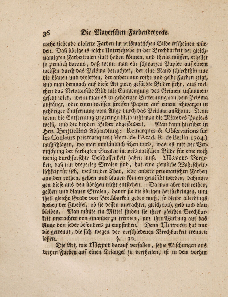 g6 £5ie SSftatjerfdjeit ^ar&enbretjecfe- rothe §te^cnbe biolette färben im prilmatifchen Silbe etfcffineit nmt* beit. JDah übrigens foldie Unterfdffbe in-ber Sredjbarfeit bet gleid> namigten garbeftraleit flaft haben fönnen, unb theüö muffen, errettet fo ^iemltd) barauö, bajj tbentt man ein fchroar^eß Rapier auf einem toetffen burch baß $!>rißma betrachtet, bet eine Staub fd>led)tl)in nur bie blauen unb bioletten, betanberenut rothe unb gelbe garben ^eigt, unb man bemttadj auf biefe Slrt &mep gefärbte Silber fff>t, auß mel¬ den baß Stetbtonfche Silb mit Einmengung beß ©rüneit pfammem gefe|t tturb, menn man eß in gehöriger Entfernungbon bem sy>ttßma auffangt, ober einen meiffen ffreifen Rapier auf einem fduuarjen in gehöriger Entfernung born Singe burd) baß $3rißma anfefjaut. SDenst tbenn bie Entfernung ju geringe ifffo ff ff man biefBittte beß Spapierß ibeiff unb bie bepben Silber abgefönbert. Whm fann hierüber in jffn, 23ettuelttlö Sibhanbluttg: Remarques & Obfervations für les Couleurs prismatiques (Mem. de l’Acad. R. de Berlin 1764.) «.achfcffagett, wo man umjtdnblid) fehen wirb, waß eß mit ber S3er= mifchung ber farbigten ©trafen im prißmatifdjen Silbe für eine noch tbenig buvchforfdffe Sefchaffenheit hoben muff tTIayere Sorge- ben, ba§ nur breperlep ©traten jtnb, hot eine ^temftcfje $8affffd)ein= liehfett für fich, weil in ber Sljat, jebe anberc prißmatifchen Farben auß beu rothen, gelben unb blauen förnten gemifchf werben, bnhtnge* gen biefe auß ben übrigen nkff entfiedert* 55a man aber ben rothen, gelben unb blauen ©trafen, bamit ff bie übrigen ffrfürbringen, jum theil gleidhe ©rabe »on Sredjbatfeit geben muh/ fo bletbt «llecbüigß ffebep ber gtoetfeff ob fie beffen uneradffet, gleich roth, gelb unb blau bleiben. SJtan mühte ein SJtittel ffnben ff tffer gleichen Sred)bar= feit uneraeffet »on einanber $u trennen, um ihre SBirfuug auf baß Sluge bon jeber befonberß ju empftnbe». SDettn netfron hat nur bie getrennt, bie ffh tbegen ber berfeffebenen Srechbarfeit trennen laffen. §. 32. 55ie Slrt, tbie tttaper barauf »erfaßen, feine fütifdjungen auß btepett färben auf einen Sriongel ju bertfmlen, ifi in bem borfjüt