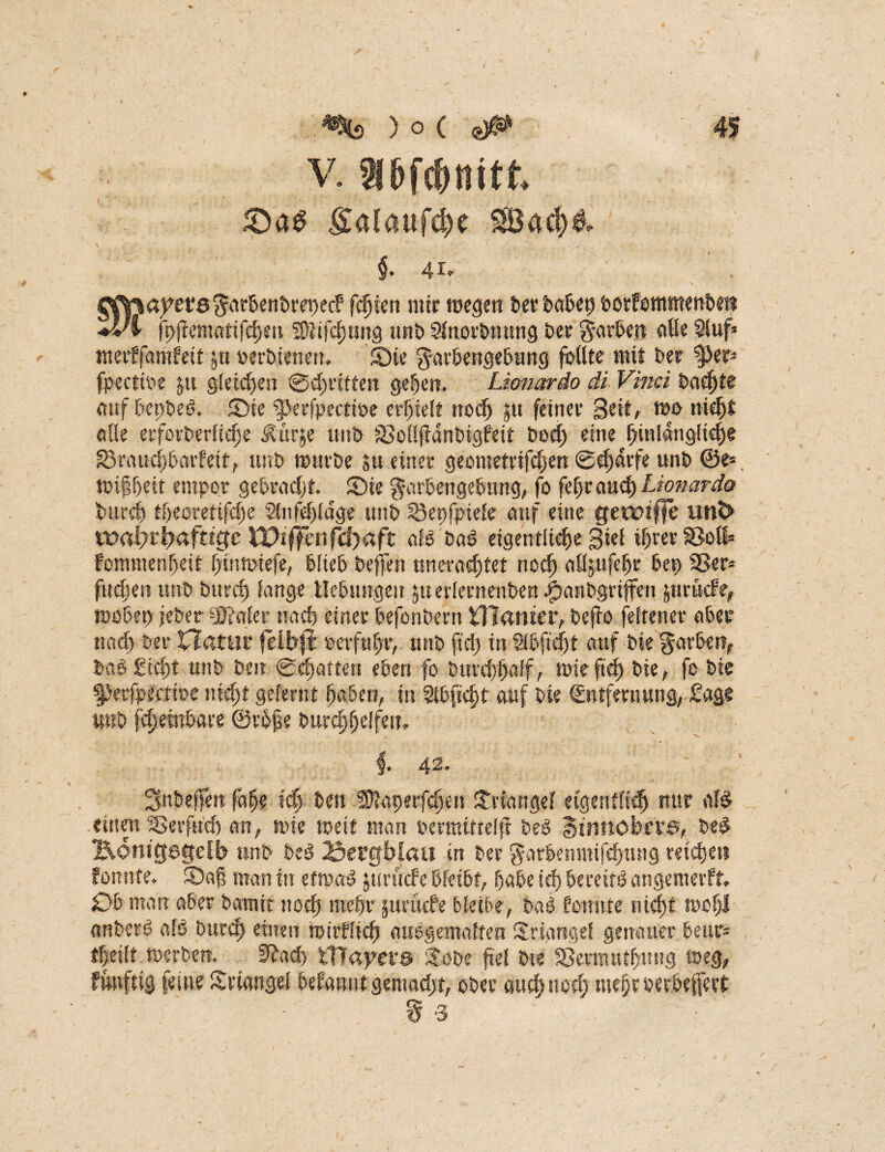 ■r *% ) o ( 45 v. I6fdnftt £afaiif$e §. 41« ^0ayet‘0 Farben'orepecf1 festen mir megen ber babep borfommmbe« ♦vl fi>|tenurtifd)m 2)]ifd)ung unb 2fnorbnung ber färben aße $iuf* tnerffamfeif &u oerbtmen, Sie Farbengebung foßte mit brr ^>cr- fpeettoe ju gfeid)en <0d)ntfeit gefjen. Lionardo di Vinci baefjte auf bepbeö. ©te ?perfpectioe erhielt trod^ pt feiner Seit, t»o nicht oße erforderliche Ättrje ttitb SSoßffdnbigfeit bocf> eine hinlängliche g3ruud)barfeit, unb ttmrbe su einer geotnetrifd)en @cf)drfe unb ®e-, ttnffjtit empor gebracht, ©ie Farbengebung, fo fehrauch Lionardo bureß tf)eoretifd)e Sinfeßidge unb ISepfpiefe auf eine getmffe unt> wa\)xtyafttgc Wt ff e 11 fcf)aflt afd ba6 eigentliche Siel ihrer 93oß= fommenbeit f;inn>iefe, büeb beffen nrterachtet noch aßsufcljr bei) 33er* fliehen unb burd) fange Hebungen ^erlernenden |>anbgriffen ptrikle, tuobet) jeber Scaler nach einer befonbern tTlamer, befio feiten er aber nach ber Hatur felbft »erfuhr, unb ftd> in Slbfscht auf bte Farben, daS £id>t unb beit ©chatten eben fo burchhaff, mie ftd) bie, fo bte fJerfpectioe nicht gelernt haben, in Sttfafst auf bie Sntfmmng, Sage uub f^etnbare ©rbße burchjjelfest.. §* 42' ' ■' ■■■■>- - .c Snbeffeu fahr ich best Sßlapetfchen ©lange! eigentlich nur afö einen iSerfud) an, rnie weit man oertttitrelfi beP Stnttöbcns, bed Bontgegefb unb be$ 23ei’£ft>faü in ber Farbettmifd)tuig reichen forntfe. ©afj man in eft»a*3 pmiefe bfeibt, habe id) bereift angemetft. Ob mau aber bäum noch mehr ptruefe bleibe, baö fomtte nicht toofjl anberö a!0 burch einen tuirfüch auogemalfeu ©lange! genauer beur- theilt merben. Eftacl) tHayer® ©me fiel bie SSeranthuug aeg, fimftig feine ©tangel befanutgeniadjt, ober auch noch meproerbeftert .■ ■ ’ t 3