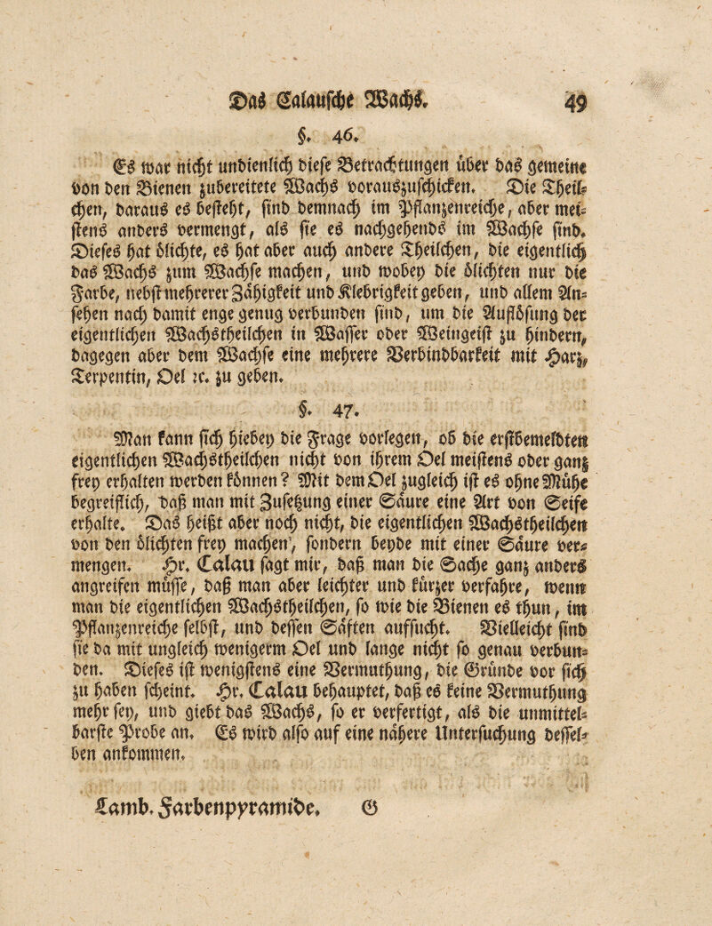 §> 46, ©g mar nicht unbienlich biefe Verachtungen ü6cr ba$ gemeine bon ben dienert jubereitete SSÖadf)^ borattözufchicfen. £>ie Sljeil? djen, baraus ei befieljt, finb bemnach im pflanjenreiclje, 06er meü jlenö anberö bermengt, als f»e e£ nachgefjeubb im SBachfe finb. SMefeö ljat 6lid)te, ei hat aber auch anbere Sfjeilchen, bie eigentlich bab §S5adh^ jum ®acf)fe machen, unb mobep bie ölichten nur bte $arbe, nebfhnefjrerer3dfjtgfett unb Älebrigfeit geben, unb eitlem $fn* fefien nach bamit enge genug berbunben f*ll£> / 1,m b*e 2fufT6f«ng bet eigentlichen SBadjötheilchen in SBafier ober SRSeiugeifi ju hinbern, bagegen aber bem Slöachfe eine mehrere Verbinbbarfeit mit .£>a% Serpentin, Del :c. $u geben. i* 47. üflan fann fich hiebep bie grage borfegen, ob bie erfibentelbtett eigentlichen SSBachötheilcfien nicht bon ihrem Del meiflenö ober gan§ frep erhalten merben fbnnen ? SOtit bemOel zugleich ifi ei offne 3ttufje begreiflich, t>afi m(in mit 3uf«l«ng einer 6dure eine 2lrt bon ©eife erhalte. £>a$ heißt «6er noch nicht, bie eigentlichen 2Bach$tf)eilchett bott ben hinten frep machen’, fonbern bepbe mit einer ©dure ber« mengen. Jpr. Calau fagt mir, bah man bie ©aefie ganz anberS angreifen muffe, bah man aber leichter unb fürjer berfahre, meint man bie eigentlichen 5ß3ach$theilchen, fo mie bie dienen ei thun, im Pflanzenreiche fefbfi, unb bejfen ©dften auffucht. Vielleicht finb fie ba mit ungleich menigerm Del unb lange nicht fo genau berbun* ben. SMefeS ijl menigfienS eine Vermutfjung, bie ©rünbe bor fich Zu haben fchetnt. 4?r, Calau behauptet, bah eö feine Vermuthung mehr fep, unb giebt bag 5ß3ad)$, fo er berfertigt, als bie unmittel* barfic probe an. & mirb alfo auf eine nähere llnterfuchung befiel* ben anfommen. . ■' ‘ s» >. * ... > ' '/ft €amb. &wbenpyrfflft$e, ©