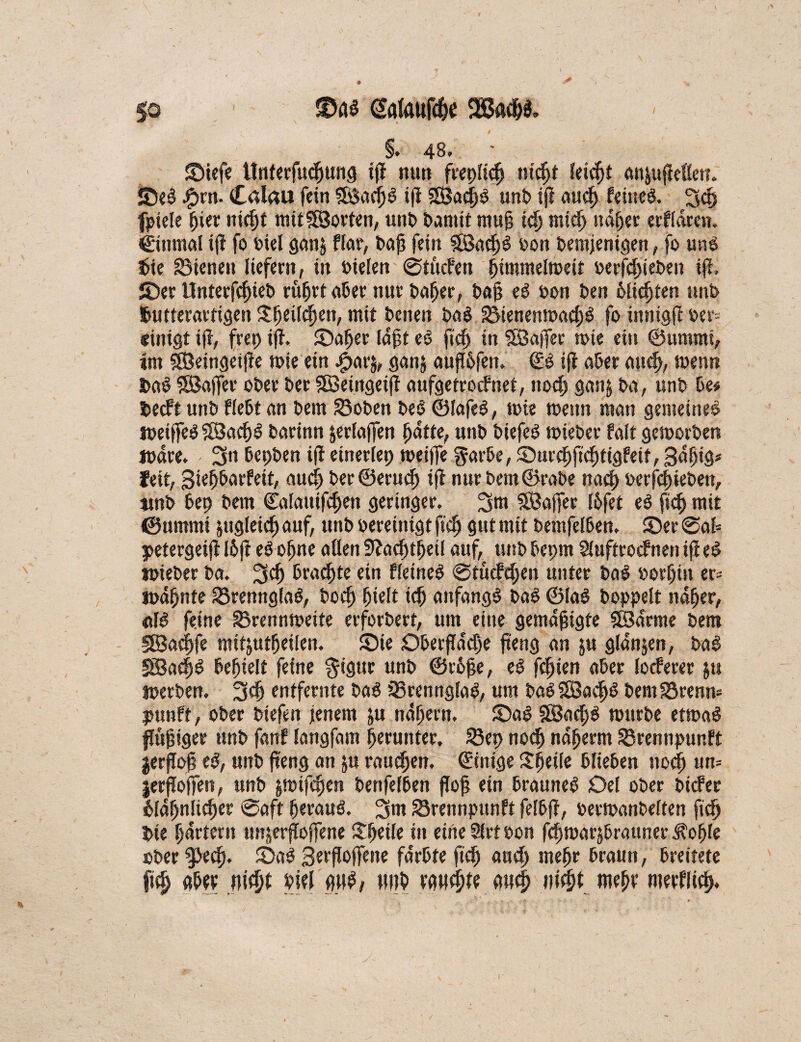 / So 3to$ (Safflufdfe /' §. 48.. ' SMefe tinterfucßung ifi nun frepßdj ntc^t Seicht an&ufießett. SeS £rn. Calau fein fSSaei^ö tji SBaeßS unb ifi aueß feinet 3d) fpiele pier nießt mitSöorten, unt> Damit muß icß ntid) ndper erfldren. €ütmal ifi fo Diel gan$ flat, baß fein SöacpS oon Demjenigen, fo uns $ie dienen liefern, in bielen @tucfen pimntelmeit oeefeßteben iß, iDer Unterfcßieb rußet «6er nur baßer, baß eS bon ben bließten unb tutterartigen Sßeilcßen, mit beiten baS SMenenmacßS fo innigß oer= einigt iß, frep iß. Saßer (oft eS fteß in SBafler tote ein ©ummi, im iöeingeiße toie ein .£>ar$, ganj außßfen. €S ifi aber atteß, toenn fcaS SBaffet ober ber Sföeingeiff aufgetroefnet, ttoeß gan& ba, unb De# fceeft unb Hebt an bem ©oben beS ©lafeS, toie toettn man gemeines JoeiffeSSlBacßS barinn jerlaffen patte, unb biefeS mieber fait getoorben loare. 3n bepben ifi einerfep meiffe garbe, Sureßftcßtigfeif,3«ßig# feit, gte^Darfeit, and) ber ©erueß ifi nur bem ©rabe naeß oerfeßieben, ttnb bep bem ©alattifcßen geringer. 3m SBaffer l&fet eS fiep mit ©ummi jttgleicß auf, unb bereinigt fteß gut mit bemfelDen. Ser @af= petergeifi I6ß eSoßne aßen 9?acßfßeil auf, unb Depm Siuftrocfnen ißeS »oieber ba. 3$ Drahte ein fleineS ©tuefeßen unter baS ootßin er* lodßnte SSrennglaS, boeß ßielt icß anfangs baS ©IaS Doppelt ndper, «IS feine 33renntoeite erforbert, um eine gemäßigte SBarme bem äBacßfe mit&utßeilen. Sie Dberßdcße fteng an ju glanzen, baS SBacßS befielt feine $igur unb ©r5ße, eS feiert aber locferer $u toerben. 3$ entfernte baS 33rennglaS, um DaSSSBadjS bem23renn= punft, ober biefen jenem ju ndßern. SaS SBacßS mürbe etmaS flußiger unb fanf langfam herunter, 23ep noeß naßerm S5rennpunft jerßoß eS, unb fteng an ju rauben, ©inige Steile blieben noeß un= jerffoffen, unb fctoifeßen benfefben floß ein braunes Del ober bicFet £Idßnlicßer @aft ßerauS. 3m Srennpttnft felbfi, oermanbelten fteß bte ßdrtern unjerfioffene itpeile in eine 2lrt oon fepmarjbrauner $oßle ober ^eep. SaS Serßojfette färbte ft cp aueß mepr braun, breitete fiep Abo; nifyt bifl g»S, MP w$ iMt meßv merflicß.