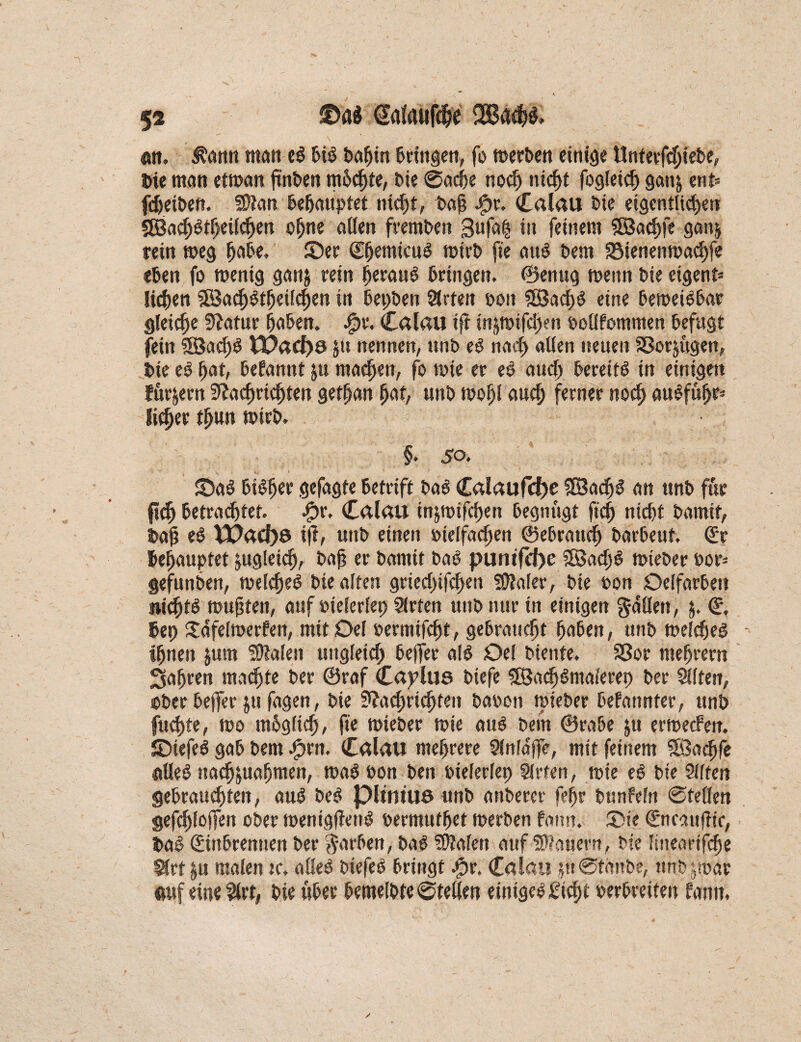 att. amt matt eS bis bafjin bringen, fo werben einige Unterfdjiebe, bte matt etwan finden mhchte, bie ©äcfre noch titelt fogleicf) gan^ ent» fdjeiben. Ntan behauptet nicht, bah #r. Calau bie eigentlichen 9Bacf)3theilchen ohne allen fremben ßufafc itt feinem SBachfe ganj rein weg habe, ©er <£(jemiaig wirb ft'e aus bem Söienettwachfe eben fo wenig ganj rein herauf bringen, ©enug wenn bie eigent» liehen 3öath§theilchen in bepben Slrten boit 28acf)S eine beweisbar gleiche Statur haben. #r. Calau ift injwifd>en oollfomnten befugt fein SSJacljS tDad)ö jtt nennen, ttnb eS nad> allen neuen SBorjugen, bte eS hat, befannt jtt machen, fo wie er eS auch bereite in einigen furjern Nachrichten gethan hat, unb wohl auch ferner noch auSfttfjf-' Sicher tljun wirb. §. 50. ©aS bisher gefagte betrtft baS Calaufcf)e SBacfjS an ttnb für ftch betrautet, #r. Calau injwifchen begnügt fleh nicht bamit, bah JX>ad)ö iß, unb einen otelfachen ©ebrattch barbeut. Sr behauptet zugleich, bah er bamit baS puntfd)e SSachS wieber oor» gefunben, welches bie alten griecl)ifcheu Nlaler, bie oon Oelfarbett nichts wuhten, auf »ielerlep Slrten unb nur in einigen fallen, $. S. bep Sdfelwerfen, mit Del oermtfeht, gebraucht haben, unb welches - ihnen jum SOlalett ungleich beffer als Oel biente. Sßor mehrern fahren machte ber ©raf Caplue btefe SBachSmalerep ber Silfen, ober befler ju fagen, bie Nachrichten baoott wieber befattnfer, unb fud)te, wo möglich, fte wieber wie aus bem ©rabe ju erweefen. ©iefeS gab bent Jprn. Calau mehrere Slnlaffe, mit feinem SBadjfe alles nachjuahmen, was oon ben btelerlep Slrten, wie eS bie Qlltett gebrauchten, aus beS pitniue unb anbercr fepr bunfefn @te(len gefchloffen ober wenigffetiS oermnthet werben famt. ©ie Sncaitflir, baS Sittbrentten ber färben, baS Nlafett auf-©lauern, bte ütieartfche Slrt $u malen tc. alles biefeS bringt #r. Calau ju@fanbe, ttnbjwar auf eine $rt, bte über hemelbte Stellen einiges Sicht oerbreiten farm.