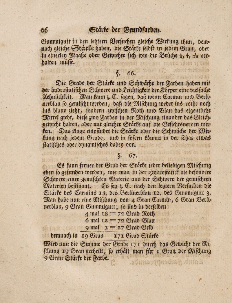 ©ummigutt in beit leftern S3erfudjen gleite «Sirfung tfjun, bem* ttad) gleiche Stapfe fjabett, bie ©tdrfe felbff in jeöent ©van, ober tit einerlei) ?£ftaaj?e ober ©en>icf)te fid) mie bic ©tüd)e i, k, per» fjalten muffe. §<■ 66« £>te ©rabe ber ©tdrfe uitb ©cljmddje ber Arbeit fjabett mit bei* fjpbroffatifdjen ©djroere unb £eiel)tigfeit beritbrper eine btelfadje SUfjnltdjfeit* 5DTan faitn 5. © feigen, bat? tuen« ©aumin uub 53crlt= nerblau fo gemifcl)t merben, ba§ bic 50tifd)ung meber inö votfje noefj inö blaue fciefjt, fonbern jungen 3iotij uub ©lau baö eigentlidje SJtittel giebt, biefe jrno färben in ber 20Jifd>ung eittanber baö ©fcidEj* gennd)t galten, ober mit gleicher ©tdrfe auf bie ©eftd) tönernen wir* fen. £>aö 9tuge empftiibet bic ©tdrfe ober bie ©cf)tt)dcf)e ber iSJtr- fung nad; jebem ©rabe, unb in fofern fbmntt in ber Slfjat ettt>a$ ßatifdjeö ober bpnamifc^eö babep oor. §. 67. ©ö fann ferner ber ©rab ber ©tdrfe jeher beliebigen üJiifcfjung eben fo gefunben merben, tote man in ber jjppbrofiaticf bie befottbere ©djwere einer genügten Materie auö ber ©djmerc ber gemifcijten Materien beftimmf. ©ö fet> $* ©. nad) beit le§tern SSerfudjeit bic ©tdrfe beö ©arnttnö 18, bcö Jöerltnerbfau 12, beö ©ummigutt 3. SDlan Ijabe nun eine SOJtfdjung oon 4 ©ran Carmin, 6 ©ran ©er(i= tierblau, 9 ©ran ©ummigutt; fo finö in berfeibeti 4 mal 18 = 72 ©rab 3iot& 6 mal 12 = 72 ©rab ©lau 9 mal 3 —27 ©rab ©elb beranad; in 19 ©ratt 171 ©rab ©tdrfe ISBirb nun bie ©ummc ber ©rabe 171 burd) baö ©emidjt ber fOli* fdmng 19 ©ran getfjeilt, fo erhalt man für 1 ©ran ber SKifdjung 9 ©ran ©tarfc ber garbe. \