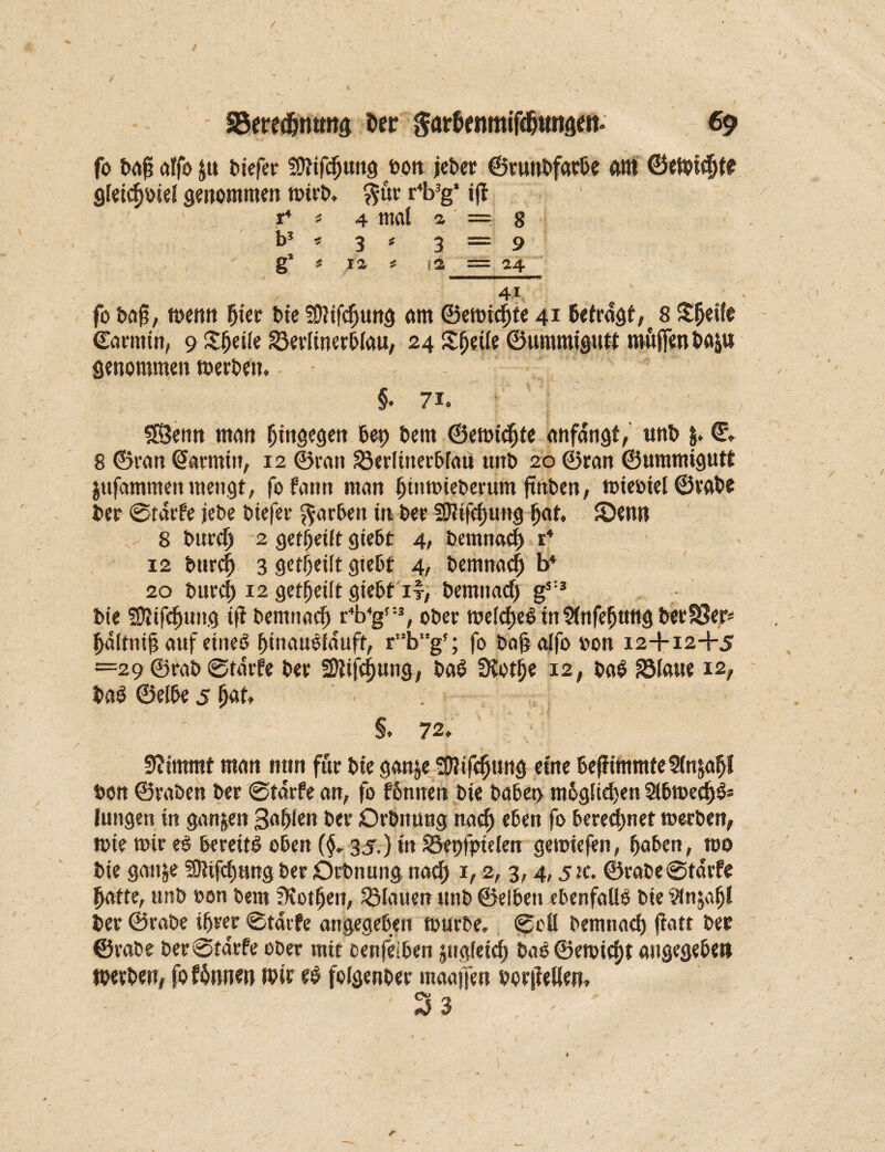 / SBeredjntmg Der $ar&fnmifdjuna*it* 69 fo bafi affo Ju tiefer fütifdjung t>ott jeber ©runbfarbe am ©eWüBte gfettfwiei genommen wirb. $ür r4b3g* ift r4 t 4 mai 2, == 8 . b3 * 3 ^ 3 ===== 9 ' g2 £ ia * 1a = 24 41 fo ba§, wenn Bier bie SOtifcBung am ©ewicBte 41 Betragt, t 8 Steife ©armin, 9 Steile gterlinerblau, 24 X^etie ©ummigutt möfientop genommen werben. §. 7i« SSBettn man hingegen Ben Bern ©emicfjte anfdngt, unb &. €, 8 ©ran ©armitt, 12 ©ran 33eriinerbfati unb 20 ©ran ©ummigutt jufammen mengt, fofann man Binwieberum jtnben, wieoiel ©rote ber ©tdrfe jebe biefer färben in ber füttfefjung Bat, SDentt 8 burdj 2 gereift giebt 4, bemnac| r4 12 burc| 3 geteilt giebt 4, bemnacB b4 20 burcf) 12 geteilt giebt ly, bemnacB g53 bie SÖJifcBung tff bemnaef» r4b4g'-3, ober wefdjeO in ÜnfeBttttg ber 83er; Bdltniji auf eineO BwauOiduft, r'!bg?; fo bajjalfooon 12+124-5 =29 ©rab ©tdrfe ber SDtifcfjung, ba6 Üvotije 12, baO 2Maue 12, ba$ ©efbe 5 5«t, . §. 72, 5?immt man nun für bte ganje üJJifc^ung eine Bej?immte3(n&aBI bon ©raben ber ©tdrfe an, fo fonnen bte babet> mBgltdjen 2lbweei)6= Jungen in ganzen Sa^ien ber Orbnung naef» eben fo beregnet werben, wie wir e$ bereit! oben (§, 35.} in 2kt)fptelen gewiefen, Baben, wo bie ganje SJUfc^ung ber Dehnung naci) 1,2, 3,4,52c. ©rabe ©tdrfe Batte, unb eon bem DvotBen, flauen ttnb ©elbett ebenfalls bie ?(n$afjl ber ©rabe tfjeer ©tdrfe angegeben würbe» ©oü bemnacB jfatt ber ©rabe ber ©tdrfe ober mit cenfeiben jttgfeicB bab ©ewtd)t angegeben Werben, fo fbnnen Wir e$ fofgenber maajfen borjfellen, 3 3