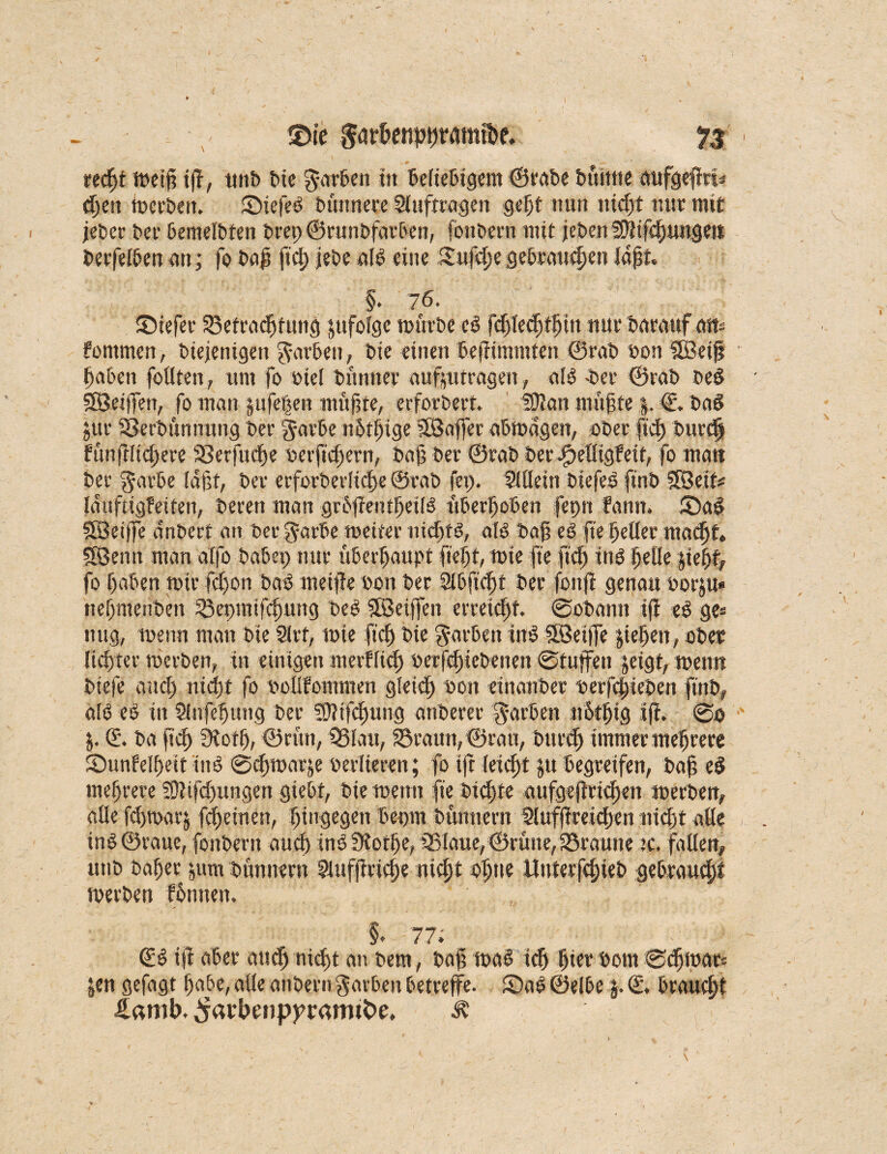 / 35ie far&enpßramibe. 73 < recßt meiß iß, ttnb bie färben in beliebigem ©rabe buhlte aufgeßrl* c^en merben. ©iefeb büitnere Aufträgen geßt nun nid;t nur mit jeber ber bemelbfen bret)©runbfarben, fbttbern mit jeben 3}}ifcßungeit berfelben an; fo baß ficß jebe alb eine Sufd;e gebrauten laßt §. 76. JDiefer ©etracßfung jufolge mürbe eb fdjlecßtßttt ntitbarattf att- fontmen, biejenigen färben, bie einen beßimniten ©rab bon SSBetß ßaben fällten, um fo »iel bünner aufptrageit, alb -ber ©rab beb SSSeijfert, fo man pfeifen müßte, erforbert, 59?att müßte |. €. bab jur SBerbünnung ber f arbe nßtßige SSBaffer abmagen, aber ficß burtß füaßltcßere S3erfucße oerßcßern, baß ber ©rab ber fpelligfetf, fo mau ber färbe laßt, ber erfoeberlidße ©rab fei;. SUlein biefeb finb Sföetf# lauftigfeiteti, bereu man grbßentßetlb überßoben fepn fantt. 5)ab QBetjfe an beet an ber f arbe metter ntcßtb, alb baß eb fte ßeller macßt 583enn man alfo habet; nur überhaupt fießt, mie fte fiel) ittb ßelle jießf, fo ßaben mir feßon bab rnetße bott ber Slbft'cßt ber fonß genau t>or|u* tteßmenbett ©epmtfcßurtg beb Sföeijfen erreicht ©obantt iß eb ge» ttttg, menn man bie Slrt, mie fiel; bie f ärben ittb SBetffe ließen, ober licßrer merben, in einigen merfltcß bcrfcßicbenen ©tuffeit |eigt, menn biefe and; nidßt fo bollfommen gleicß ton einanber berfeßieben finb, alb eb in Slufeßung ber 5f?ifcßung artberer färben notßig iß. @0 |. (£. ba ficß ?Rotß, ©rütt, ©lau, ©raun, ©rau, bttreß immer meßrere Sunlelßeit ittb ©eßmarje beriteren; fo iß leießt |u begreifen, baß eb meßrere 5D?ifd;ungen giebt, bie menn fie bießte aufgeßrießen merben, alle fcßmari fdßeinen, ßingegen bepm bttnnern $lufßreid;en nießt alle inb ©raue, fottbern aueß ittb ütoeße, ©laue, ©rütte, ©raune tc. fallen, unb baßer |um bünnern ?iufßrieße nießt oßtie Uuterfcßieb gebraueßf merben fßnnen. §. 77. ©b iß aber aueß nteßt an bem, baß mab icß ßier bom ©eßmar« |en gefagt ßabe, alle anbern färben betreffe. £>ab ©elbe}. €, braueßt £amb. ^arbeiippramtbe. Ä