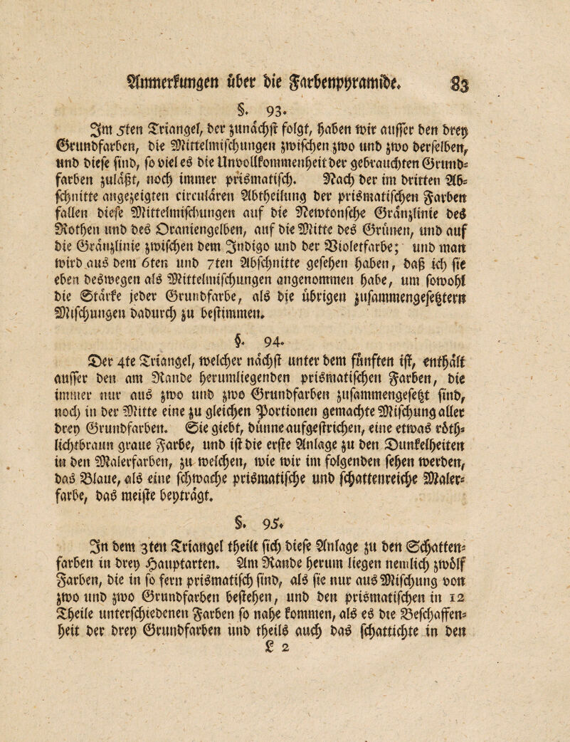 $3 Sfoimfungen über bie farPettpprrtttiföe» * -l -v ' > - v- '• , ' 4 „ _ *N _ §. 93» 2fm 5ten Sriangel, ber jttnacpfi folgt, pabeti mit atiffcr beit brep ©rttnbfarben, bie Mittelmifcpungen jttüfepen jtoo ttnb jtuo berfelben, «tib biefe ftnb, feoteleo bie Unöollfommenpett ber gebraud)tett ©tttttb* färbett juldpt, nocp immer prBmattfcp. Siacp ber im britten 3(6= fcpnitte angele tgten circularen 3(btpeilung ber prBmattfcpen Sorbett fallen biefe Mtttefmtfdnuigen auf bie Siemtonftpe ©rdnjtime beS Svotpeti unb beö Orattiengelbett, auf bte Mitte be$ ©rattert, unb auf bie ©rdti^tme jroifdjen bem 3nbigo uttb ber SStoletfarbe; uttb matt ttnrbauöbem 6ten ttnb 7ten 2lbfd)nitte gefepett pabeu, ba| icpft'e eben beSwegen aB Mittelmifcpungen attgettommett pabe, um fomopl bie @tarfe jeber ©runbfarbe, aB bie übrigen |ufammengefe|tem Mifd;vutgett baburd; §u bejiimmen. P» 94» ©er 4te Triangel, meleper ttdcpfi unter bem fünften ift, enthalt attftcr beit am Staube perumltegenbett prBmattfcpen färben, bie immer nur atu? |tt>o uttb po ©runbfarbeti jufammengefetjt ftttb, nod) itt ber Glitte eine |u gleichen Portionen gemachte Mifdjungaller brep ©vunbfarbeit. @ie giebf, büttneaufgefiricpeit, eine etfoab r6tp* (id)tbraun graue $arbe, unb ifi bie erfie Anlage ju bett ©uuMpeitett ist beit Malerfarben, jtt toelcpett, tote mir im fdgenben fepett werben, baö Platte, alb eine fcpwacpe pviematifcfje unb fcpattenreicpc Maler* färbe, bab mei|ie beptragt. §. 9S* - 3n bem gteit Sriangel tpetlt fid) biefe Anlage ju bett 0(patfett* färben in brep Jjpauptarten. 3lnt Sianbe perttrn liegen nemlicp &m6lf Sarbett, bie in fo fern pribmatifcp ftnb, aB fie nur aub Mifcpung poti $mo unb jmo ©runbfarbett belieben, unb bett prtsmattfcpen in 12 Spelle unterfcpiebeneit Farben fo nape fomnten, aB eö bte 33efcpaffen* peit ber brep ©rttnbfarben ttnb tpeiB auep ba$ fdpattiepte in be«