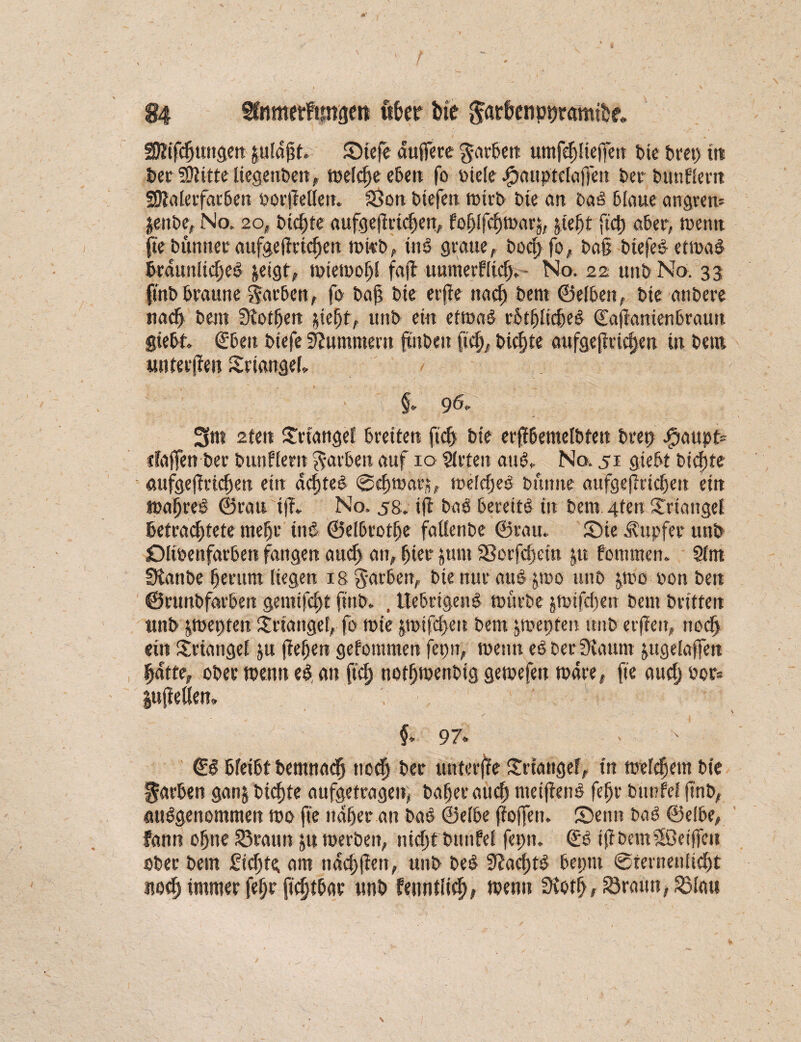 / 84 fCnmetfimgen fther feie $arfeenpt)ramifce. fföifdjungen gufdgt, Siefe duffere garben umfdjlieffett bie bret> in Der SÜtitte tiegenben, welche eben fo biele #aupt£taffen berbunflent SKaletfarben »or|Men. Sßon btefen tütrb Die an ba£ blaue angrett* jettbe, No. 20, btc^te aufgefMchep fo^Ifcfjtuarj, pf)t fiel) aber, tventt fte Dünnet aufgeffrid)en mi«b, ind graue,. bod) fo, ba§ btefe# etmad braunlidjed &etgt, mietoohl fajl uumerflicf> No. 22 unb No. 33 (mb braune Farben, fo baf? bie erfie 11acf) bent ©eiben, bie anbere nad} beut SHotfjen pe^f, unb ein etmad rötfjlicbed Caffantenbrautt giebt (Eben biefe Hummern fmben ftch, biente aufge|Md)en in bem unterjim Srtanget § 96, 3m 2(en Triangel breiten ft cf) bie erffbemelbtett brep Jpaupt* ifaffen Der bunflertt färben auf 10 Sitten attCv No. 51 giebt bid)te aufgefftichen ein achtel ©dunar;?, meldjed bttnite aufgefirtchett ein mahred ©rau iff, No. s8. iff baö bereite in bent 4ten Triangel befrachtete mehr ittö ©elbrothe fatlenbe ©rau. Sie Tupfer unb Dlioenfarbett fangen aud> an, hier pnt S3orfd)ettt p fommen. Stm SKanbe herum liegen 18 Farben, bie nur aub pto unb p)c »on ben ©runbfarben genttfe^t finb. , ttebrigend mürbe pifefen bent Dritten unb pepten Triangel, fo mie jroifd>eu bent pjepten unb erjieu, nod) ein Triangel p fielen gekommen jepn, meint es ber Staunt pgelaffen hatte, ober meutt e$ an ftcf> notfjmenbig gemefen mdre, fte and) bor* luftetten» §<■ 97. €§ bfeibt bemnadj noch ber unterjfe Stange?, in meinem bte färben gan$ Dichte aufgetragen,, Daher auch metjiend fehr btinfef jtnb, ausgenommen roo fte naher an baö Selbe ffoffett. Senn baS ©elbe, fann ohne 53raun p merbeit, nicht bttttfel fepit. (ES tjibemSöeiffcii ober betn Sichte am nachfien, unb beb SJadptS beptu ©fernenlid)t noch immer fehr ftcfjtbar unb fenntlich; R>enn Sioth, 53raun,53lau