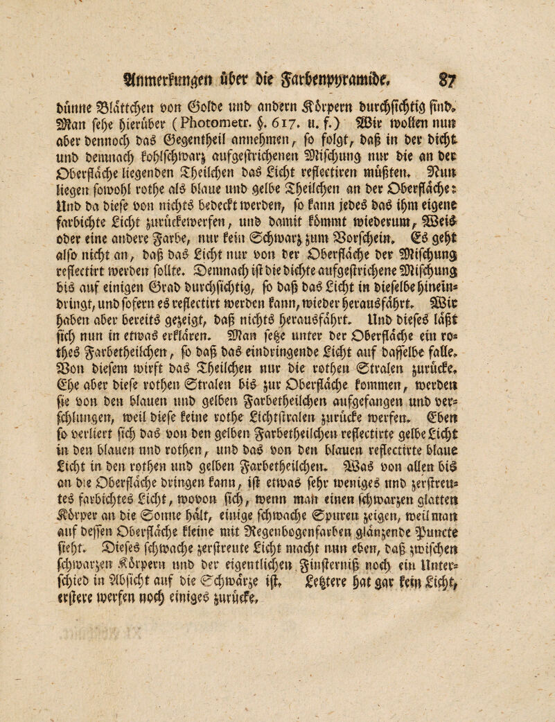 turnte Blätteren ton ©ölte unt untern ^trpern turdjftcljtig ftnt, 2Ran fefje Berater (Photometr. §. 617. u. f.) SBir wollen nun ater tennoci) tag ©e.gentfjeil anttefmen , fo folgt, tafj in ter tic^t unt tenmad) fof)![d)Warj aufge(Wcf)enen SJlifdjung nur tie an ter Oberfläche liegenten Sfjeilefjen tag £id)t refleetiren tauften. 3?uu liegen fomofl rotfje alg tfaue unt gelte Sfeilcljen an ter Oberflächet Unt ta tiefe ton nichts beteeft werben, fo fann jetet tag ifjm eigene farttdjte 2id)i peüefewerfen, unt tamit ftmrat wteberum, Söeig oter eine antere garte, nur fein ©chwaryum SBorfcf;ein. ©g gefjf alfo nicht an, tafs tag £id)t nur ton ter Oterflacfse ter üDltfdpng refleettrt wertet? feilte. Oetmt ad) i(l tie tie^teaufgefiriefjene SJtifehuug feig auf einigen ©rat turd)ftd)tig, fo tajj baggieht in tiefelte hinein* bringt, unt fofern ei veflecttvt werten fann,wteber heraugfdljrt. SBit haben ater tereitg gezeigt, baf niefttg |eraugfdf>rt Unt tiefeg laff fiel) nun in erwäg erfldren. SJlan fege unter ter Oberflädfe eit? ro* tf)eg gartet^etlc^en, fo baf tag eintringente gicljt auf baffelte falle, SBon tiefem wirft tag £6etld)en nur tie rotten ©trafen pruefe, ©l>e ater tiefe rotten ©traten big pr Oberfläche fommen, werte« fie ton ten blauen unt geltet? gartet|eild)en aufgefangen unt ter* fepungett, weil tiefe feine rotte £icl)tfleolen peücfe werfen. €te« fo terliert ftd) tag ton ten gelten gartetljetlc^en reflectirte gelte gicht in ten tlauen unt rotten, unttag ton ten tlauen refleetirte tlaue £td)t in ten rotten unt gelten gartet|eilel)en. SBal ton allen tig an tie Oberfläche bringen fann, ijf etwag fehr wenigeg unt raftven* teg fartw^teg gidjt, woton fiel, wenn man einen ^twarjen glatten iR'orper ati tie ©otme half, einige fd)road)c ©puren jeigen, weilma« auf tetfen Oberfläche fIeine mit Regenbogenfarben gidrtjenbe fJuttcte ftef)t. ©iefeg fd)Wacfse jerfireute gid)t macht nun eben, baf pnfehe« fdtwarjen .ftrpent unt ter eigentlichen ginftetnifj ttod) ein Unter* fd)teö in Sltftcfjt auf tie ©djwdrje t(l» £e|tere hat gar fei» Sicht, ecjiere werfen rwcf) einigeg pruefe.