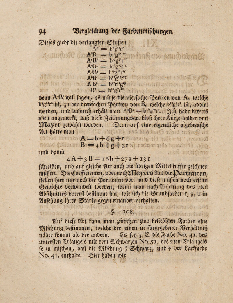 SiefeS giebt Die »erlangten ©tuffen ’ A7 = b7g4’r7 A6ß — b!°g37i* A!B- == b'3g3,r“ A4B3 = b*6g’7r‘* A3B4 = b,!,g”r'f A'B4 = b,*g,7r*7 ABä = b,fr”g B7 = ba8g7r Denn A4B! mtlf fagen, ?S muffe t>tc »ierfadje Portion bon A, meldje b4g’4r4 iff, ju Der Dret)facf)en «Portion »ott B, mefc^e b”g3i’ ift, uDDtrt merben, unD baburdf erhalt man A4B3 = b^gm 3 cf) habe bereits oben angemerft, Daß Diefe geiffentmgSart bio^i^rerÄurje halber »on XYlayet gemalt morben, Senn auf eine eigentliche aigebraifcf)e 2(rt hatte man Ä = b + 6g+r B =4b + g + 3t unb Damit 4A + 3B = i6b + 27g + i3r fcf)reiben, unb auf gleiche 21 rt au cf) Die übrigen SOhttelffuffen jeicfjneit muffen. Sie (foeffitienteil, ober naef) tlTaberö 2frt Die Patttentert, (Men f)ter nur notf) Die Portionen »or, nnD Diefe muffen 110cf) er ff in @emicf)te »ermanbelt merben, meint man nad)Einleitung Des 7teit 2(bfd>nitteS »orerft befftmmt bat, wie fid) Die ©runbfarben r, g, b in Sfnfe^tmg ihrer ©tarfe gegen einanber »erhalten. log. Stuf biefe 21et fann matt $mijt|e« #mo beliebigen färben eine 5ÜJifd)ttng befiintmen, me(d)e Der einen in furgegebener Sßerhdlfnif naher fbmmt a(S Der anbertt. €S fet> j. €. Die gat'be No. 41. DeS unterfien Triangels mit Dem ©chmarjen N0.51, DeS 2ten SrtangelS fo ju mifdjett, baf? Die iOfifdmng i ©djmarj, unb t Der ßaeffarbe No. 41, enthalte, Spier haben mir