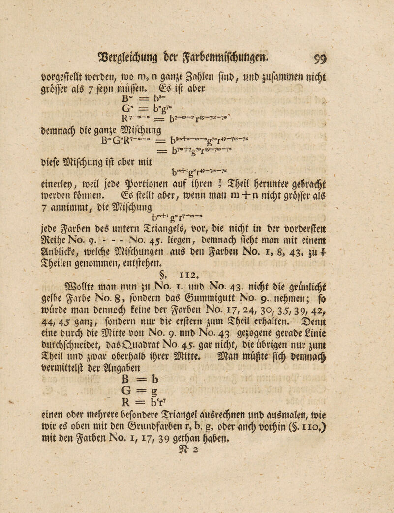 borgeffeflt werben, wo m, n gan&e Safjfen ftnb, unb jufaronten nid)t grbffer alO 7 jepu müjfeu. €0 ifl aber B'“ = b8“ G’ = b“g7“ |^7'-w—* == Jj7—«»—» ^.49—7®—7»'' bemnadj bie gan&e Sß?ifd)ung B’G”R7 —m — n —tn—Wg7W£.49“fW“~7S — |j7w+7g7»£49—7»-7* biefe tOÜfdjung ijt aber mit r g»r49~7?»—7« einerlep, weil jebe Portionen auf ihren \ $heü herunter gebraut werben fbmten, SO (teilt aber, wenn mau ra + n nicht grbjfer all 7 annimmt, bie SWfdnutg • ■ g » ^,7 —f»—« jebe färben beO untern SriangelO, uor, bie nicht in ber borberßett Steiße No. 9. - - - No. 45. liegen, Demnach ftefjt man mit einem Slnblicfe, welche SOtifchungen auO ben färben No. 1, 8, 43, ju f Sfjeibn genommen, entgehen. §. 112. SSoßte man nun $u No. 1. unb No. 43. nicht bie grünlidjt gelbe $arbe No. 8» fonbern baO ©limmigutt No. 9. nehmen; fo würbe man bentiod) feine ber färben No. 17,24, 30, 35,39,42, 44,45 gan$, fonbern nur bie erftern jum $heil erhalten, ©entt eine burd) bie SÜJttte bon No. 9. unb No. 43 gezogene gerabe £inie burchfd)neibet, baO Ouabrat No 45. gar nid)t, bie übrigen nur jum Sheil unb jwar oberhalb ihrer fßtitte. S9?an müßte fiel) bemnad) bermittelß ber Angaben ^7 B = b G = g R = b'r* einen ober mehrere befonbere Triangel auOrechnen unb auOmalen, wie Wir eO oben mit ben ©runbfarben r» b, g, ober ancf) borfjin (§• z 10,) mit ben Farben No. 1,17, 39 getßan haben* m-2