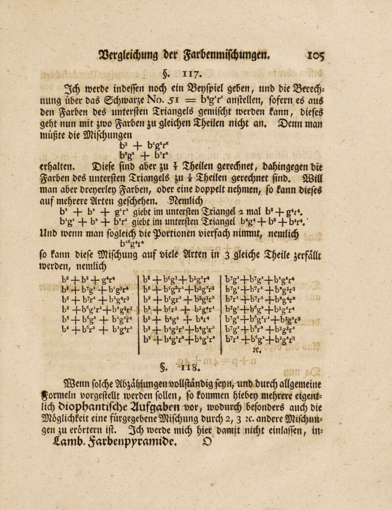 §. 117. 3dj »erbe inbeffett noch et» 33epfpiet geben, tmb bie nung übet* bal @ch»«ri« No. 51 = b4g‘r‘ cmjMett, fofem ee nul beit garben bei unterffeit Sriangell genüfct)t »eiben famt, biefel gebt nun mit $»o 0arbett ju gleichen tlhülen nicht au, ©enn man müßte bie 3)ttfcf;ungen b3 + b'g'r* b*g- + b2r‘ «halten. 25tefe fütb aber ju r ^betten gerechnet, bahingegenb« gatten beb unterfteit Srinngell |u i Sbeifen gerechnet fmb. äßtlf man aber breperlep garben, ober eine hoppelt nehmen, fo fann bie fei auf mehrere Slrten gefchefjen, deutlich b* + b* + g'r1 giebt tm utttcrflcn Triangel * mal b8 -f- g4, *. b‘g‘ -f- b2 -f- b‘r‘ giebt im unferften Triangel b4g4 -f- b8 b4r4. ’ Hub wenn man fogleid) bie Portionen bierfach nimmt, nemltch bl6g4i4 fo fann btefe Sftifdjung auf biete Sirten in 3 gleite Sheite jerfnüt »erben, ttemlidj b8H - b8 4 g4^4 b*H -btgs-l-bsg'r4 b7g‘- -b7g*4bäg*r4 b8- -b^+bYr4 bs - - b'gV+b3gfr3 b7g‘-i -b7r‘ - -b*g3r? b8 - - b7r* 4- b1?4!:3 b8- - b?gr2 4 b3g3r* b7r‘~ -bV - -b’e4r* b8 -i-b6gIrI-j-b:lg3r3 b8 -| -byr3 4 bsgV b7g‘- -b<sg*4b3gIr4 b8H - t>V - h b2g!r4 b8- - b4g4 4 k4i4 b7g‘- -b<sg1i*x 4b3g*c b8- hbV H - b’g4r3 b8 4 b4g3r14b4gIr2 b7g2- ~bV - -b3g3r* b8 - b4g2r*4b4g2f* bV -tb6gl- 3C, -b3g*x3 §, -ITB. SSJenn fotche Stählungen öoflßanbtg jepn, ttnb burefj allgemeine Jormeln »orgejtellt »erben foüen, fo fommen hiebep mehrere eigenü lief) bttop^antifebe Aufgaben bor, »oburch befonberl auch bie !0?6g(tci)feit eine fürgegebene IStifdjung burch 2, 3 u*. anbere SDlifd>u» gen ju erörtern i|i. 3$ werbe rnict; hi« bamit nicht eiitiaffen, tit- Äamb. ^bbenp^ramtbe. O \