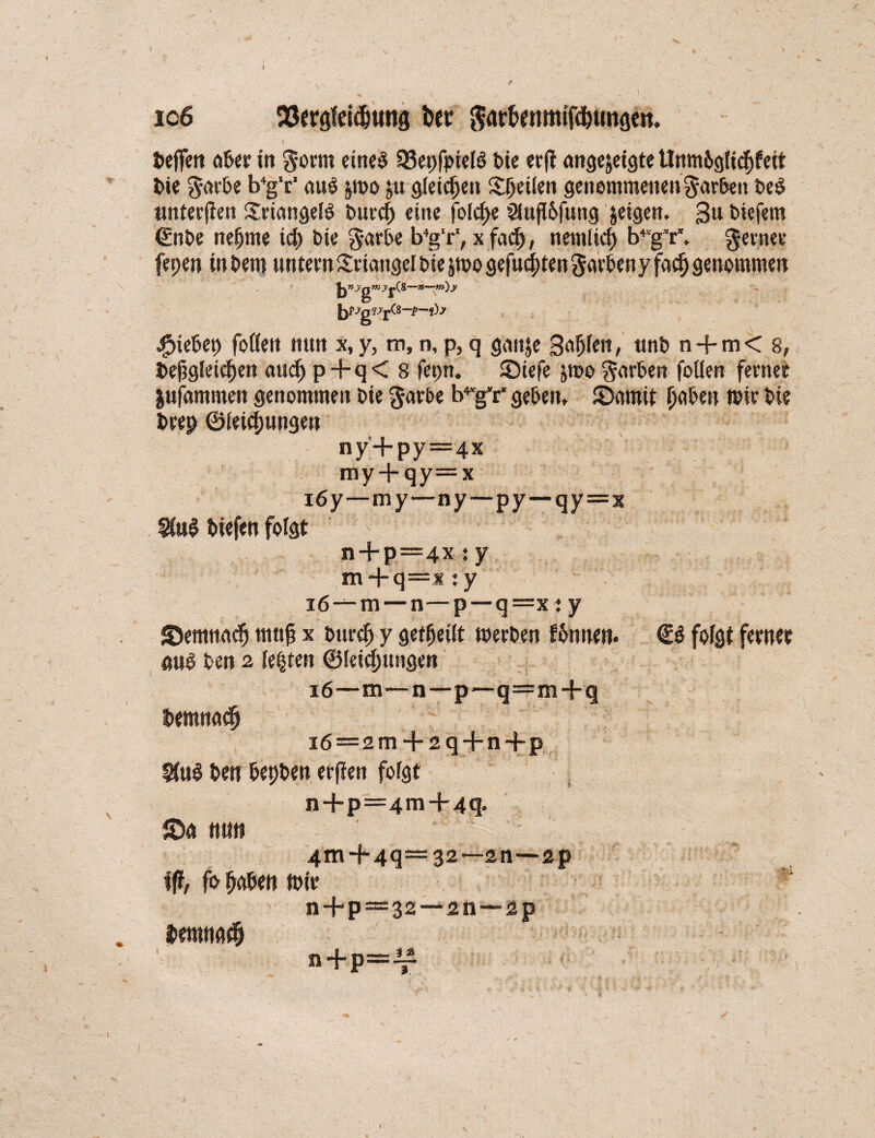 i > ' , - ' -V . io6 9ßergfei4)ung bet garf>enmif$ungeii. l - p* . ’ ~ * ‘ N V/!/ | Oeffen afcer in gönn eines 53epfpieß t>ie erft ange&eigte Unm&gticf)feit Oie gae&e b4g‘c‘ aus jroo ju gleichen Speüen genommenen gar&eit OeS unterteil SriangelS t>urc| eine folc^e 3iufi6fung jeigen. 3« liefern ©nOe nejjme icp t>ie garOe b4g‘r‘, x fad), nemlicp b4“gV. geenee fepen in Oem unteen Seiangel i>ie jroo gefugten garteny faefj genommen n—m)y fopygiy-£(S-~p-i)y JpieOep foöen nun x,y, m, n, p, q gaitje Säfjkn, «nt» n + m< 8, Dergleichen audj p+q < 8 fepn. SDtefe jroo garten fallen ferne« jufammen genommen oie gaebe b^g'r* geben, 2>amit paben rose Oie Deep ©leiepungen ny'+py—4x my + qy=x 16y—my—ny—py—qy=x 9toS tiefen folgt n + p=4x :y m + q=x : y i6—m — n—p—q=x : y ©ernnadj muß x ourep y geteilt roeeOen ftnnen. <B folgt femet aus Oen 2 lepten ©leicputtgen 16—m—n—p—q=m+q Oemnacp 16=2 m + 2q + n+p 3(uS Oen OepOen etflen foigt n+p=4m+4q. nun 4m + 4q—32—2n—2p fo paben roie n + p —32 —211—2p Deronn# n+p=^