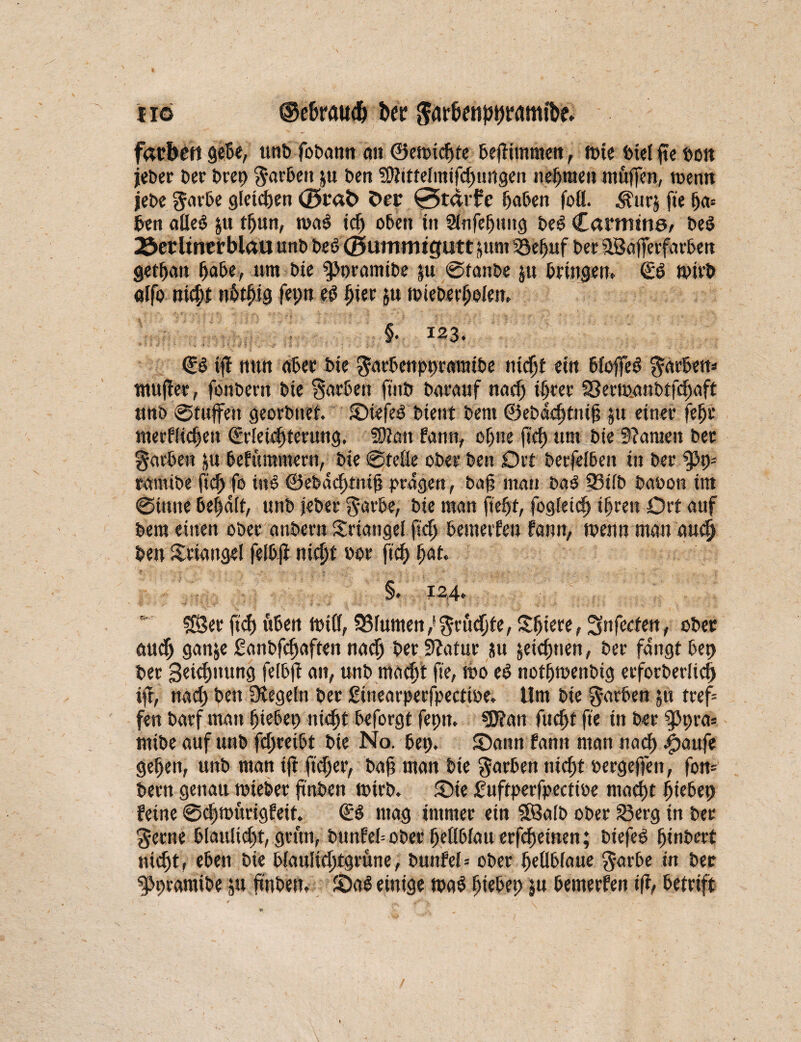 ho ©e&raudj her ^arkniJtjrrtmifee* facbrtt gebe, uni» fobann an ©ewidjte beflimmett, ft>ie fciel fte t»on jeber ber t>ret> garbett p ben üttittelmifchungen nehmen muffen, wenn jebe garbe gleichen <25r«t> Oer 0tarfe haben foö. ^urj ffe ha* len aüeb p tbun, wa$ ich oben in Sinfepung beS Canums, beö löetitnerblau unb bet> ©urmntgutt pm 33ebuf ber fÜBafferfarben getpan habe, um bie $>t)ramibe p Sfanbe p bringen» E$ Wirb olfo nic^t nbtffig fepn eg hier p wieberhoiett» §. 123. Eb tff nun ober bie garbenppramibe ntcljt ein bfoffeb garben* muffet, fonbern bie Farben ft'nb barauf nach ihrer 33erw.anbtfchaft unb ©tuffeu georbnet. Siefeg bient bent ©ebdchtnij? p einer fehl* merflichen Erleichterung. Wtm bann, opne fleh um bie Spanien ber garben p befümmern, bie Steße ober ben Ort berfeiben in ber ramibe fleh fo tug ©ebdchtnifj prägen, baf? mau ba$ 33i(b baoon im Sinne besait, unb jeber garbe, bie man fiept, fogfeich ihren Ort auf bem einen ober anbern Triangel fiep bemerfen bann, wenn man aud) ben Triangel feihfl nicht »or ffch h<*t» §» 124. r SSer ft<f> üben Wifi, 33fumen,' grumte, Spiere, Snfecfen, ober auch gan&e ganbfepaften nach ber SZatur p jeiepnen, ber fangt bep ber geitpitung felbft an, unb macht ffe, Wo eg notpwenbig erforberlich ift, nach ben Siegeln ber ginearpeefpeetwe. Um bie färben 51t tref= fen barf man hieben nicht beforgt fepn. «Dian fucht ffe in ber 9>pra« mibe auf unb fcpretbt bie No. bep. Sann bann man na<p |>aufe gehen, unb man ift fiepet, baß man bie garben nicht oergejfen, fon= bern genau wieber finben wirb. Sie guftperfpecttoe macht htebep feine Scpwurigfeit. Eg mag immer etn SBafb ober £3erg in ber gerne blaulicht, grün, btmfebober hettbiauerfepetnen; btefeg pfnbert nicht, eben bie biaußeptgrune, bunfef* ober peilbiaue garbe in ber ^pramibe p finben» Sag einige wag htebep p bemerfen ifr, betrtft