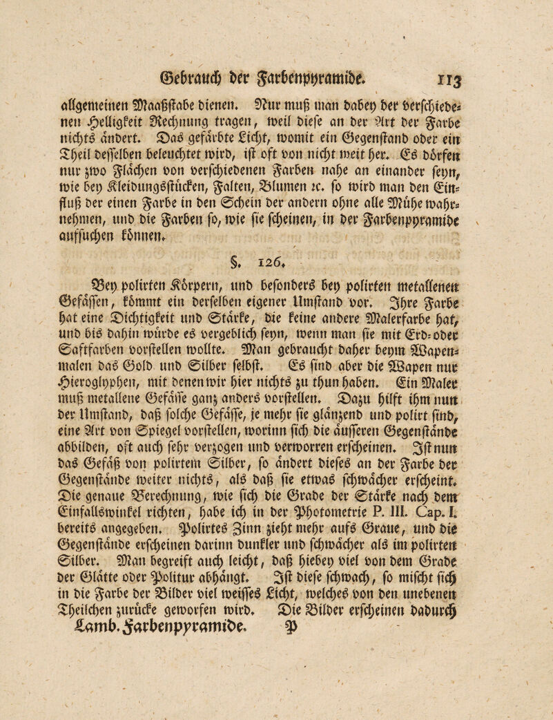 \ ©e&raudg &er garf>e«pj)r<mu&e. öttgemeitten SStaaggabe bienen. 9?ur mug mctrt babet) ber berfcgiebe* nett Jpelligfeit fHecgnung tragen, weil tiefe an t>er ?lrt ber garbe ntcgtö dnbert. SaP gefärbte Siegt, momit ein ©egenganb ober ein Sgeil beffelben beleuchtet wirb, ig oft bott tticfjt wett ger. © bfnfen nur jwo gldcgen bon betfcgiebenen Farben nage an etnanber fepn, tote bet; ÄleibungSgucfen, galten, Slumen jc. fo wirb matt ben ©m fing ber einen garbe in ben ©cgein ber anbent ogne alle «Stuge wagt* neunten, unb bie garben fo, wie fie fcgeinen, in ber garbettppramibe auffucgen fbnnen, §, 126, 93ep polirten $6rpertt, unb befonberg ßet) poltrfeit metallenen ©efdgfen, f6mntt ein berfelbett eigener llmganb bor. 3gre garbe pat eine Sicgtigfeit unb ©tdrfe, bie feine atibere «Stalerfarbe gar, unb biO bagin würbe e# bergebltcg fepn, wenn man fte mit ©rb= ober ©aftfarben borgellen mollte. «Statt gebraucht bager bepm Sföapen* malen baö ©olb unb ©über felbg, (£P ft'nb aber bie SBapen nur Jpieroglppgen, mit benenwir hier nichts ju tgun gaben. €in SOtalee mug metallene ©efaffe ganj anberP borgellen. Saju gtlft tgtn nutt ber Itmganb, bag folcge ©efdffe, je ntegr fie gldnjenb unb poftrt ft'nb, eine 91 rt bon ©ptegel borgellen, worinn geh bie dufferen ©egenganbe abbilben, oft aueg fegr betrogen tttib bermorren erfegeitten. 3g nun baö ©efdg bon polirtem ©ilber, fo dnbert biefeö an ber garbe bet ©egenganbe weiter uicgtP, alP bag fte etwa6 fegwaeger erfegeint, Sie genaue Serecgtttwg, wie fteg bie ©rabe ber ©tdrfe naeg bent ©ttfallbmiufel riegten, gäbe icg in ber gjgotomefrte P. III. Cap. I. bereite angegeben. g>olirteb Sin» Siegt megr aufö ©raue, unb bie ©egenganbe erfegeitten bartnn bunfler unb fegwaeger al$ im polirten ©ilber. «Statt begreift aueg leiegt, bag giebep biel bon bem ©rabe ber ©Idtte ober Politur abgangt. 3g biefe fegwaeg, fo mtfcgt fieg in bie garbe ber Silber biel weijfeS Siegt, welcgeg bon ben unebenen Sgeilcgen juruefe geworfen wirb, Sie Silber erfegeinen boburc§ Äamb.^ft>enppramtt>e. p