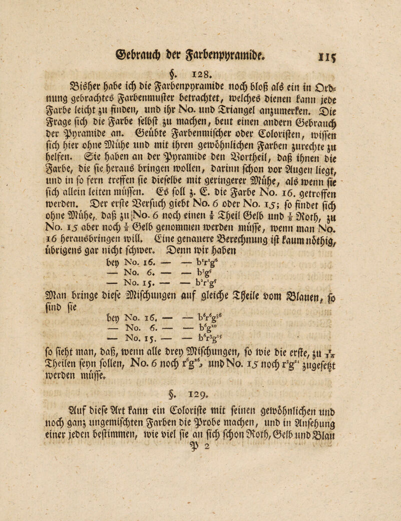 II* ©ebrnttd) Per garfanpprmn&e. / j. 128. ^foßer ffabe idf bie garbenpprainibe nod) bloß afo ein in Ort# mtttg gebradfteö garbenmußer betrautet, welcßeb bienen famt jebe garte leicßt ju ßnben, unb ißr No. unb Triangel annullierten. ©ie grage ftd) t>te garte felbß |u madfen, teilt einen anbern ©ebrattcß ber fPprantibe an. ©eübte garbenmifcßer ober Colorißen, wißen ftd) ffter offne Sllulfe unb mit ifjren gewandteren garten jtire^jte ju Reifen. @ie Ifaben an ber ^pramibe ben SBovt^etf, baß iffneit bie garte, bie fte geraut bringen wollen, baritut fd)on bor Singen liegt, unb in fo fern treffen fte biefeibe mit geringerer SDJülje, alb wenn fte ftd) allein leiten muffen. €ö foll $. €. bie garbe No. 16. getroffen werben, ©er erße Sßerfud) giebt No. 6 ober No. ij; fo pnbet fiel) of)ne ?0?»!fe,. baß jti |No. 6 nod; einen f Slfeil ©elb nnb i Sfotff, $w No. 15 aber nod; I ©elb genommen werben muffe, wenn man No. 16 fferaubbringen will, €ine genauere Beregnung iff faum jfotffig, übrigens gar md)t fdywer. ©enn wir ifaben bet) No. 16, — — b’r'g* -— No. 6♦ — -— b3g* — No. ij* «— •*— bVg* SOlan bringe biefe iOlifdmitgen auf gleite Xtitile bom flauen, fo ft'nb fte bep No. iS4 — — bVg3* — No. 6. — — bÄgi0 •— No. ij. — — bVg1* fo ftelft man, baß, wenn alle brep fßHfcfftingett, fo wie bie erße, jit T\ gßeileu fepn follen, No. 6 ttodf x6g\ nnb No. 15 nod) fg“ ^ngefe|t werben muffe. §. 129. Sluf biefe Slrt fann ein ©olortße mit feinen gew&ljnltdfett tntb noeff gan| ungemtfdjten garten bie fprobe maeßett, unb in Slnfeffung einer jeben beßimmen, wie btel fte an fteff feßon 9fotff,@eIb unb^lau ^ 2