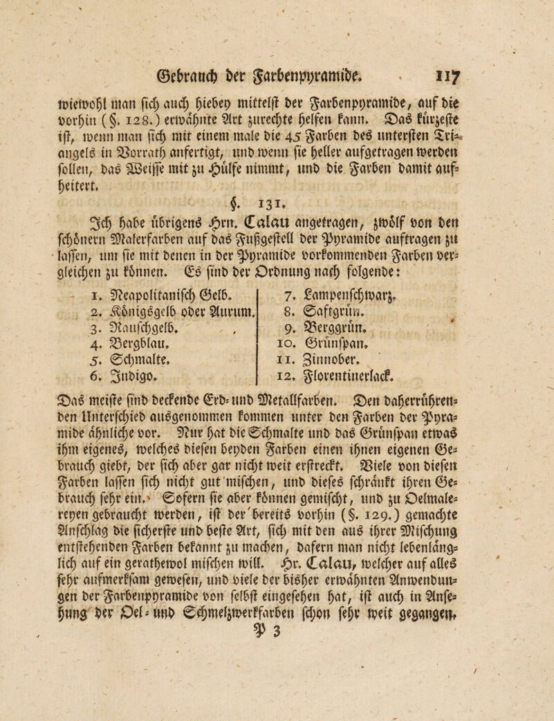 nwmofjt «tan ftd; and) piePet> mttfelfl Per ftarPenppramtPe, auf Pie »orpiit (§. 128.) ermahnte 91rt ^urec^sfe Reifen fantt. £)aS furjejfc iff, mettn man ft cf) mir einem male Pte 45 färben PeS unterfien Sri* ongelS in Sßorrafp anfertigt, «nt» tpenn ftc {jeder aufgetragen merPeit foden, PaS Söetffe mit jtt .fpulfe nimmt, unt> Pie beteten Pamit auf* geifert. f. 131. 3cp paße üPrtgenS #rn. Calau angetragen, jn>$(f Pen Pen fcppitern SDtaferfarPen auf PaS $ufgeffeü £>er fPpramiPe auftragen ju [affen, um ftc mit Penen in Per ^JpramtPe ootf omtnenPen Garden Per* gleichen &u fPnnen. (£S ftnt> Per OrPnung naep folgende: 1. 3^eapolttanifcf) ®e(P. 2. ÄPnigSgelP oPer Slurunt. 3. fXaufcpgelP. ' * , 4. 33ergPlau. 5. ©djmalte. 6. SnPigo. 7. Sampenfcfmarä, 8. ©aftgrüw. 9. Q3erggrün. 10, ©rünfpatt, 11, ginnoßer. 12, gforentinerfacP. S)aS meiffe ftnP PecFenPe (£rP-- unP SttetaüfarPen. £>en Paperrupren* Pen tlnterfcpieP ausgenommen fommen unter Pen garPen Per ^pra* miPe dpnlicpe Por. 3?ur pat Pie ©eßmalte unP PaS ©runfpan ettpaS iprn eigenes, meldjeS Piefett PepPen garPen einen ipnen eigenen ®e* Praucp giePt, Per fiep aPer gar nidjt weit erffrerft. Sßiele pon Piefett garPen lajfen fiep nicf)t gut nitfepen, unP PiefeS fcprdnft iprett ®e* ■ Prautp fepr ein,1 ©ofern fie aPer PPnnen gemifept, unP ju Delmale* repen gePraucpt toerPen, ifi Per'ßereitS oorpin (§. 129,) gemachte Slnftplag Pie fteperfte unP Peffe Slrt, ftd) mit Pen auS iprer 20Jifcpuu§ entffepenPen gar&en Pefannt §u madten, Pafern man nidjt (ePenldttg* licp auf ein geratpetool mifepen miß. $r. Calau, melcper auf afleS fepr aufmerffam gemefen, unP oiele Per PiSper ermapnten SfntoenPun* gen Per garPenppramiPe Pon felpfl eingefepen pat, ifi auep in 2(nfe* pung Per £»ef * unP ©cpmefitperffarPeu fd;o» fepr tpeit gegangen« f 3