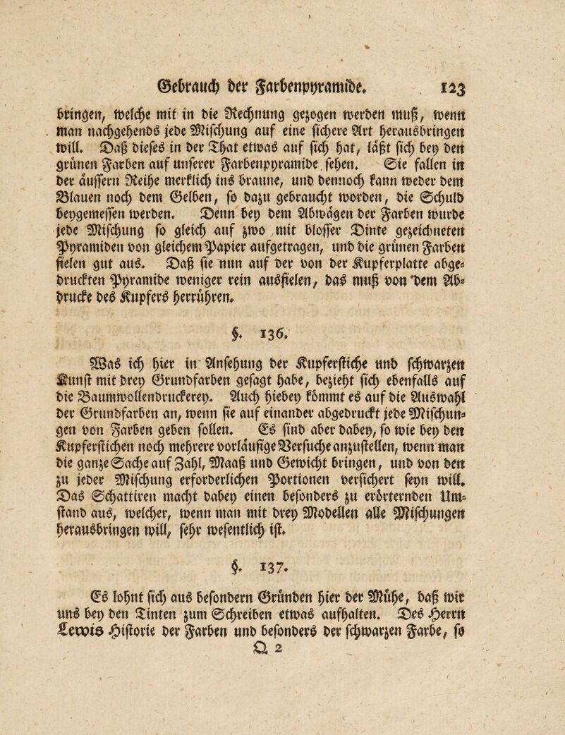 bringen, melcße mit ttt bie Sleeßnung gezogen merben muß, tuetitt , man nacßgeßenbS jebe SSifcßung auf eit« fiebere $rt fyecai101>ttngett null. Saß biefeS itt bet Sßat etmaS auf fteß bat, Jagt ftcf> bep bett grünen färben auf unferet $nrbenppramibc. feßen. @ie fallen itt bet* äußern Sleiße merfließ inS kaut«, unb bemteeß fann meber Deut flauen noeß Dem ©eiben, fo ba§tt gebraust toorben, Die @<ßulb bepgeraeffett rnerben. Senn bep bera Slbmagen ber färben mürbe jebe ^tjeßung fo gfeieß auf &too mit Koffer Stifte gewidmeten fjptamiben bon gleichem Rapier aufgetragen, unb bie grünen färben (refett gut aus. Saß fie nun auf ber bon bet ^upferplatte abge= beuchten gjpranttbe meniger rein auSßelen, baS muß bon *b«m fäb* bruefe beS Tupfers ßerrüßrem f. 13k ?SaS ieß ßier in Slnfeßung ber Äupfer fließe unb feßmarjett fiuttfl mit brep ©runbfatben gefagt ßabe, beließt fteß ebenfalls auf bie 33aummotlenbrnchera> 5ltteß ßiebep fbmmt eS auf bie Slubmaßl ber ©runbfatben an, toenn fie auf einanber abgebrutft jebe sflfifeßum gen bon Farben geben follen. CS ftnb aber babep, fo tote bep bett Äupferfticßen noeß meßrere borlaußge SSetfueße anjufleäen, menn man bie ganw0aeßeauf gaßl, SDtaaß unb ©etbießt bringen, unb bon bett ju jeber SJHfcßung etfotberließen Portionen berfießert fepn null, Saö @cßatttren maeßt babep einen befonberS ju erbrternben Um* jlattb and, welcßer, menn man mit brep Lobelien alle sjftifcßungen ßetauSbtingen milß feßr mefentließ iß, §♦ 137. 0 . 1 , v 14 Cb loßnt ftdß aus befonbern ©rünben ßier ber Sßlüße, baß mir unS bep bett hinten jurn @cßreiben etrnaS aufßalten. SeS ^terrtt Sewta -fpiflorie ber färben unb befonberS ber feßmarjen garbe, fo Q. 2,