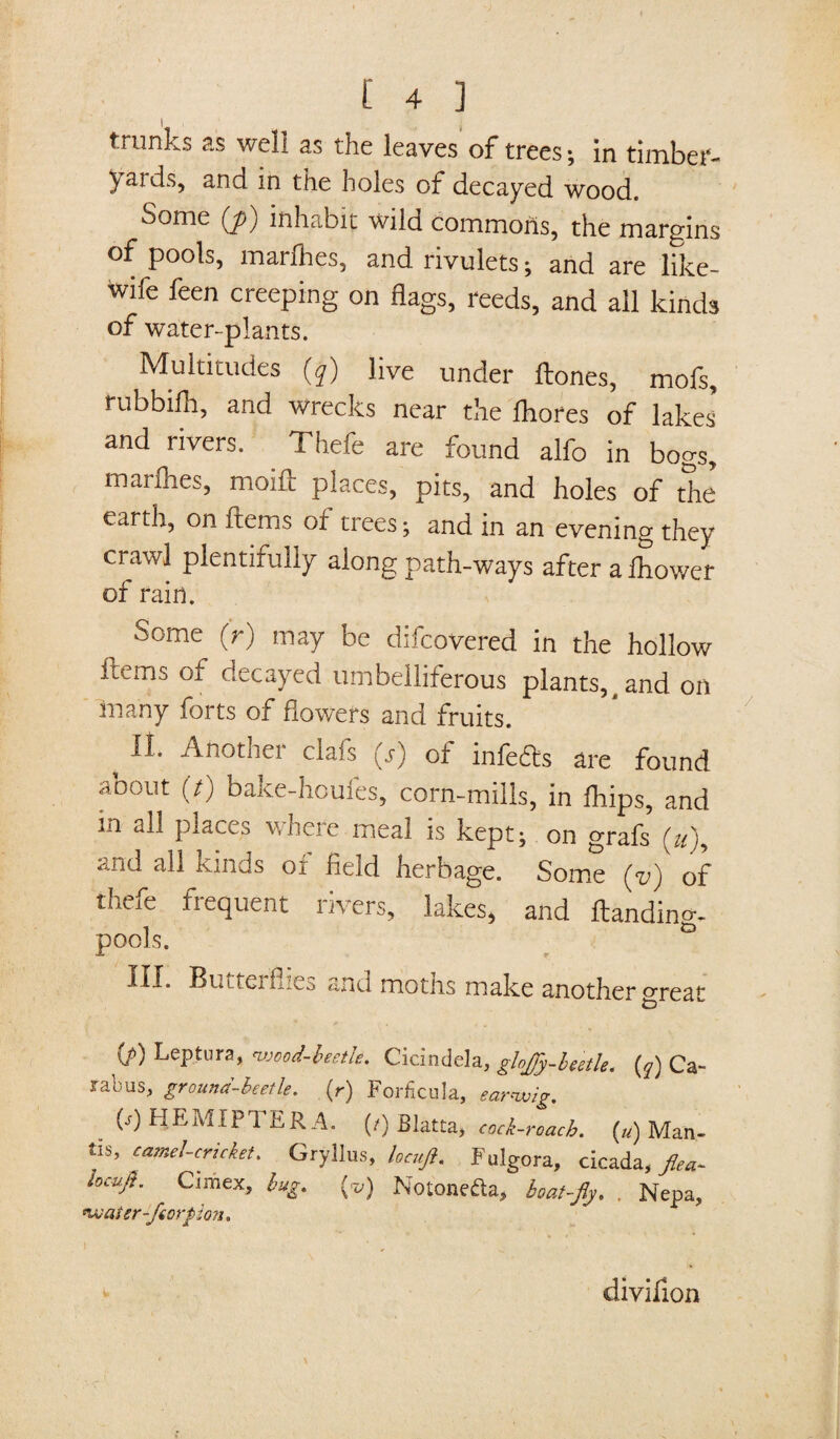 trunks as well as the leaves of trees; in timber- yaids, and in the holes of decayed wood. Some (j>) inhabit wild commons, the margins of pools, marfhes, and rivulets; and are like- wife feen creeping on flags, reeds, and all kinds of water-plants. Multitudes (q) live under Hones, mofs, rubbifh, and wrecks near the fliores of lakes and rivers. Thefe are found alfo in bogs, marfhes, moue places, pits, and holes of the earth, on Items of trees ; and in an evening they crawl plentifully along path-ways after a fhower of rain. Some (r) may be discovered in the hollow items of decayed umbelliferous plants, t and on many forts of flowers and fruits. t 11 Another clafs (j) of infers are found about (7) bake-houfes, corn-mills, in Ships, and m all places where meal is kept; on grafs (u)9 and all kinds of field herbage. Some (v) of thefe frequent rivers, lakes, and ftandino-. pools. G HI* Stittei hiCi. and motns make another great (/>) Leptura, nvood-beetle. Cicindela, glojjy-beetle. (q) Ca- labus, grouna-beetle. (r) Forficula, earwig. p) HEMIPTER A. (/) Blatta, cock-roach. («) Man¬ tis, camel-cricket. Gryllus, locujl. Fulgora, cicada, fiea- locujt. Cimex, bug. {v) Noione&a, boat-fly. . Nepa, water-fiorpion. divifion