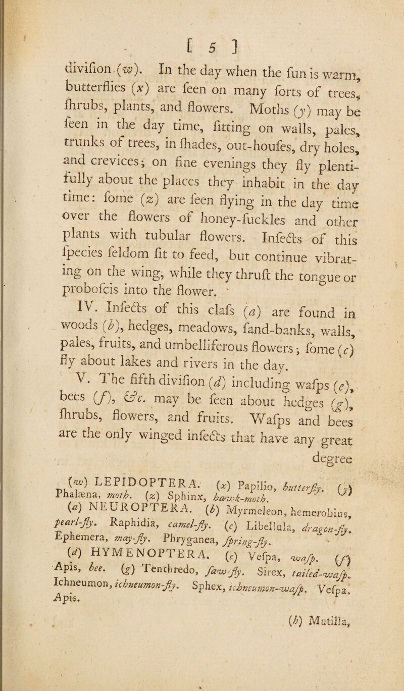 diviflonyte;). In the day when the funis warm, butterflies (x) are feen on many forts of trees] ihrubs, plants, and flowers. Moths (y) may be feen in the day time, fitting on walls, pales, trunks of trees, infhades, out-houfes, dry holes, and crevices; on fine evenings they fly plenti¬ fully about the places they inhabit in the day¬ time: fome (z) are feen flying in the day time over the flowers of honey-fuckles and other plants with tubular flowers. Infefls of this ipecies feldom fit to feed, but continue vibrat- ing on tne wing, while they thruft the tongue or probofcis into the flower.  IVB Infects or this clafs (a) are found in woods (b), hedges, meadows, fand-banks, walls, pales, fruits, ana umbelliferous flowers •, fome (c) fly about lakes and rivers in the day. v . 1 fe fifth aivirion yd) including wafps (e)y bees (/), &c. may be feen about hedges (jr)y flirubs, flowers, and fruits. Wafps and bees are the only winged infe&s that have any great degree LEPIDOPTERA. (») Fapilio, butterfiy. (y) Phalama, moth, (z) Sphinx, hanvk-moth. {a) NEUROPTERA. (6) Myrmeleon, hemerobius parl-Jly. Raphidia, camel fly. (,) Libel!da, dragon-fly. Ephemera, may-fly. Phryganea, fpringfly. (d) HYMENOPl ERA. (e) Vefpa, waflp. (f\ •Apis, bee. (g) Tenth redo, fa<wfly. Sirex, tailed-wafp. Ichneumon, ichneumon fly. Sphex, ichneumon-wa/p. Vefpa, Apis. 1 (h) Mutilla,